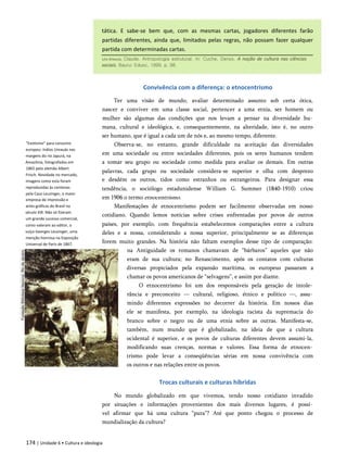 tática. E sabe-se bem que, com as mesmas cartas, jogadores diferentes farão
partidas diferentes, ainda que, limitados pelas regras, não possam fazer qualquer
partida com determinadas cartas.
Convivência com a diferença: o etnocentrismo
"Exotismo" para consumo
europeu: índios Umauás nas
margens do rio Japurá, na
Amazônia, fotografados em
1865 pelo alemão Albert
Frisch. Novidade no mercado,
imagens como esta foram
reproduzidas às centenas
pela Casa Leuzinger, a maior
empresa de impressão e
artes gráficas do Brasil no
século XIX. Não só fizeram
um grande sucesso comercial,
como valeram ao editor, o
suíço Georges Leuzinger, uma
menção honrosa na Exposição
Universal de Paris de 1867.
Ter uma visão de mundo, avaliar determinado assunto sob certa ótica,
nascer e conviver em uma classe social, pertencer a uma etnia, ser homem ou
mulher são algumas das condições que nos levam a pensar na diversidade hu­
mana, cultural e ideológica, e, consequentemente, na alteridade, isto é, no outro
ser humano, que é igual a cada um de nós e, ao mesmo tempo, diferente.
Observa-se, no entanto, grande dificuldade na aceitação das diversidades
em uma sociedade ou entre sociedades diferentes, pois os seres humanos tendem
a tomar seu grupo ou sociedade como medida para avaliar os demais. Em outras
palavras, cada grupo ou sociedade considera-se superior e olha com desprezo
e desdém os outros, tidos como estranhos ou estrangeiros. Para designar essa
tendência, o sociólogo estadunidense William G. Summer (1840-1910) criou
em 1906 o termo etnocentrismo.
Manifestações de etnocentrismo podem ser facilmente observadas em nosso
cotidiano. Quando lemos notícias sobre crises enfrentadas por povos de outros
países, por exemplo, com frequência estabelecemos comparações entre a cultura
deles e a nossa, considerando a nossa superior, principalmente se as diferenças
forem muito grandes. Na história não faltam exemplos desse tipo de comparação:
na Antiguidade os romanos chamavam de “bárbaros” aqueles que não
eram de sua cultura; no Renascimento, após os contatos com culturas
diversas propiciados pela expansão marítima, os europeus passaram a
chamar os povos americanos de “selvagens”, e assim por diante.
O etnocentrismo foi um dos responsáveis pela geração de intole­
rância e preconceito — cultural, religioso, étnico e político —, assu­
mindo diferentes expressões no decorrer da história. Em nossos dias
ele se manifesta, por exemplo, na ideologia racista da supremacia do
branco sobre o negro ou de uma etnia sobre as outras. Manifesta-se,
também, num mundo que é globalizado, na ideia de que a cultura
ocidental é superior, e os povos de culturas diferentes devem assumi-la,
modificando suas crenças, normas e valores. Essa forma de etnocen­
trismo pode levar a conseqüências sérias em nossa convivência com
os outros e nas relações entre os povos.
Trocas culturais e culturas híbridas
No mundo globalizado em que vivemos, tendo nosso cotidiano invadido
por situações e informações provenientes dos mais diversos lugares, é possí­
vel afirmar que há uma cultura “pura”? Até que ponto chegou o processo de
mundialização da cultura?
174 | Unidade 6 • Cultura e ideologia
Lévi-Strauss, Claude. Antropologia estrutural. In: Cuche, Denys. A noção de cultura nas ciências
sociais. Bauru: Edusc, 1999. p. 98.
 