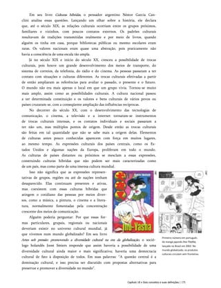 Em seu livro Culturas híbridas, o pensador argentino Néstor Garcia Can-
clini analisa essas questões. Lançando um olhar sobre a história, ele declara
que, até o século XIX, as relações culturais ocorriam entre os grupos próximos,
familiares e vizinhos, com poucos contatos externos. Os padrões culturais
resultavam de tradições transmitidas oralmente e por meio de livros, quando
alguém os tinha em casa, porque bibliotecas públicas ou mesmo escolares eram
raras. Os valores nacionais eram quase uma abstração, pois praticamente não
havia a consciência de uma escala tão ampla.
Já no século XIX e início do século XX, cresceu a possibilidade de trocas
culturais, pois houve um grande desenvolvimento dos meios de transporte, do
sistema de correios, da telefonia, do rádio e do cinema. As pessoas passaram a ter
contato com situações e culturas diferentes. As trocas culturais efetivadas a partir
de então ampliaram as referências para avaliar o passado, o presente e o futuro.
O mundo não era mais apenas o local em que um grupo vivia. Tornou-se muito
mais amplo, assim como as possibilidades culturais. A cultura nacional passou
a ter determinada constituição e os valores e bens culturais de vários povos ou
países cruzaram-se, com a conseqüente ampliação das influências recíprocas.
No decorrer do século XX, com o desenvolvimento das tecnologias de
comunicação, o cinema, a televisão e a internet tornaram-se instrumentos
de trocas culturais intensas, e os contatos individuais e sociais passaram a
ter não um, mas múltiplos pontos de origem. Desde então as trocas culturais
são feitas em tal quantidade que não se sabe mais a origem delas. Elementos
de culturas antes pouco conhecidas aparecem com força em muitos lugares,
ao mesmo tempo. As expressões culturais dos países centrais, como os Es­
tados Unidos e algumas nações da Europa, proliferam em todo o mundo.
As culturas de países distantes ou próximos se mesclam a essas expressões,
construindo culturas híbridas que não podem ser mais caracterizadas como
de um país, mas como parte de uma imensa cultura mundial.
Isso não significa que as expressões represen­
tativas de grupos, regiões ou até de nações tenham
desaparecido. Elas continuam presentes e ativas,
mas coexistem com essas culturas híbridas que
atingem o cotidiano das pessoas por meios diver­
sos, como a música, a pintura, o cinema e a litera­
tura, normalmente fomentadas pela concentração
crescente dos meios de comunicação.
Alguém poderia perguntar: Por que essas for­
mas particulares, grupais, regionais ou nacionais
deveriam existir no universo cultural mundial, já
que vivemos num mundo globalizado? Em seu livro
Artes sob pressão: promovendo a diversidade cultural na era da globalização, o soció­
logo holandês Joost Smiers responde que assim haveria a possibilidade de uma
diversidade cultural ainda maior e mais significativa; haveria uma democracia
cultural de fato à disposição de todos. Em suas palavras: “A questão central é a
dominação cultural, e isso precisa ser discutido com propostas alternativas para
preservar e promover a diversidade no mundo”.
Primeiro número em português
do mangá japonês Inu-Yasha,
lançado no Brasil em 2002. No
mundo globalizado, os produtos
culturais circulam sem fronteiras.
Capítulo 18 • Dois conceitos e suas definições | 175
 