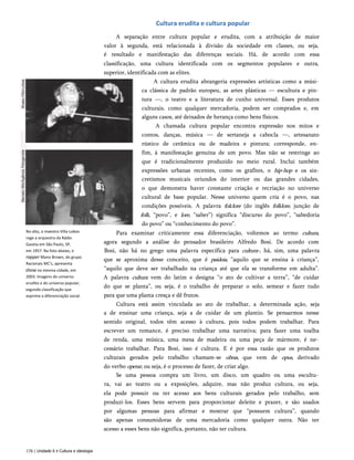 Cultura erudita e cultura popular
No alto, o maestro Villa-Lobos
rege a orquestra da Rádio
Gazeta em São Paulo, SP,
em 1957. Na foto abaixo, o
rapper Mano Brown, do grupo
Racionais MC's, apresenta
show na mesma cidade, em
2003. Imagens do universo
erudito e do universo popular,
segundo classificação que
exprime a diferenciação social.
A separação entre cultura popular e erudita, com a atribuição de maior
valor à segunda, está relacionada à divisão da sociedade em classes, ou seja,
é resultado e manifestação das diferenças sociais. Há, de acordo com essa
classificação, uma cultura identificada com os segmentos populares e outra,
superior, identificada com as elites.
A cultura erudita abrangeria expressões artísticas como a músi­
ca clássica de padrão europeu, as artes plásticas — escultura e pin­
tura —, o teatro e a literatura de cunho universal. Esses produtos
culturais, como qualquer mercadoria, podem ser comprados e, em
alguns casos, até deixados de herança como bens físicos.
A chamada cultura popular encontra expressão nos mitos e
contos, danças, música — de sertaneja a cabocla —, artesanato
rústico de cerâmica ou de madeira e pintura; corresponde, en­
fim, à manifestação genuína de um povo. Mas não se restringe ao
que é tradicionalmente produzido no meio rural. Inclui também
expressões urbanas recentes, como os grafites, o hip-hop e os sin-
cretismos musicais oriundos do interior ou das grandes cidades,
o que demonstra haver constante criação e recriação no universo
cultural de base popular. Nesse universo quem cria é o povo, nas
condições possíveis. A palavra folclore (do inglês folklore, junção de
folk, “povo”, e lore, “saber”) significa “discurso do povo”, “sabedoria
do povo” ou “conhecimento do povo”.
Para examinar criticamente essa diferenciação, voltemos ao termo cultura,
agora segundo a análise do pensador brasileiro Alfredo Bosi. De acordo com
Bosi, não há no grego uma palavra específica para cultura-, há, sim, uma palavra
que se aproxima desse conceito, que é paideia, “aquilo que se ensina à criança”,
“aquilo que deve ser trabalhado na criança até que ela se transforme em adulta”.
A palavra cultura vem do latim e designa “o ato de cultivar a terra”, “de cuidar
do que se planta”, ou seja, é o trabalho de preparar o solo, semear e fazer tudo
para que uma planta cresça e dê frutos.
Cultura está assim vinculada ao ato de trabalhar, a determinada ação, seja
a de ensinar uma criança, seja a de cuidar de um plantio. Se pensarmos nesse
sentido original, todos têm acesso à cultura, pois todos podem trabalhar. Para
escrever um romance, é preciso trabalhar uma narrativa; para fazer uma toalha
de renda, uma música, uma mesa de madeira ou uma peça de mármore, é ne­
cessário trabalhar. Para Bosi, isso é cultura. E é por essa razão que os produtos
culturais gerados pelo trabalho chamam-se obras, que vem de opus, derivado
do verbo operar, ou seja, é o processo de fazer, de criar algo.
Se uma pessoa compra um livro, um disco, um quadro ou uma escultu­
ra, vai ao teatro ou a exposições, adquire, mas não produz cultura, ou seja,
ela pode possuir ou ter acesso aos bens culturais gerados pelo trabalho, sem
produzi-los. Esses bens servem para proporcionar deleite e prazer, e são usados
por algumas pessoas para afirmar e mostrar que “possuem cultura”, quando
são apenas consumidoras de uma mercadoria como qualquer outra. Não ter
acesso a esses bens não significa, portanto, não ter cultura.
176 | Unidade 6 • Cultura e ideologia
 