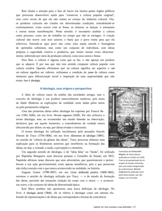 Bosi chama a atenção para o fato de haver em muitos países órgãos públicos
que procuram desenvolver ações para “conservar a cultura popular original”,
com certo receio de que ela não resista ao avanço da indústria cultural. Ora,
os produtos culturais são criados em determinadas condições, remodelando-se
continuamente, como ocorre com as festas, as músicas, as danças, o artesanato
e outras tantas manifestações. Nesse sentido, é necessário analisar a cultura
como processo, como ato de trabalho no tempo que não se extingue. A criação
cultural não morre com seus autores, e basta que o povo exista para que ela
sobreviva. Entenda-se aqui povo não como uma massa amorfa e homogênea
de oprimidos submissos, mas como um conjunto de indivíduos, com ideias
próprias e capacidade criativa e produtiva, que resiste muitas vezes silenciosa­
mente, sobretudo por meio da produção cultural, como seus cantos e festas.
Para Bosi, a cultura é alguma coisa que se faz, e não apenas um produto
que se adquire. É por isso que não tem sentido comparar cultura popular com
cultura erudita. Quando afirmamos que ter cultura significa ser superior e não
ter cultura significa ser inferior, utilizamos a condição de posse de cultura como
elemento para diferenciação social e imposição de uma superioridade que não
existe. Isso é ideologia.
A ideologia, suas origens e perspectivas
A ideia de cultura nasce da análise das sociedades antigas, mas o
conceito de ideologia é um produto essencialmente moderno, pois antes
da Idade Moderna as explicações da realidade eram dadas pelos mitos
ou pelo pensamento religioso.
Uma das primeiras ideias sobre ideologia foi expressa por Francis Ba­
con (1561-1626), em seu livro Novum organum (1620). Ele não utilizava o
termo ideologia, mas, ao recomendar um estudo baseado na observação,
declarava que, até aquele momento, o entendimento da verdade estava
obscurecido por ídolos, ou seja, por ideias erradas e irracionais.
O termo ideologia foi utilizado inicialmente pelo pensador francês
Destutt de Tracy (1754-1836), em seu livro Elementos de ideologia (1801),
no sentido de “ciência da gênese das ideias”. Tracy procurou elaborar uma
explicação para os fenômenos sensíveis que interferem na formação das
ideias, ou seja, a vontade, a razão, a percepção e a memória.
Um segundo sentido de ideologia, o de “ideia falsa” ou “ilusão”, foi utilizado
por Napoleão Bonaparte num discurso perante o Conselho de Estado, em 1812.
Napoleão afirmou nesse discurso que seus adversários, que questionavam e pertur­
bavam a sua ação governamental, eram apenas metafísicos, pois o que pensavam
não tinha conexão com o que estava acontecendo na realidade, na história.
Auguste Comte (1798-1857), em seu Curso defilosofia positiva (1830-1842),
retomou o sentido de ideologia utilizado por Tracy — o de estudo da formação
das ideias, partindo das sensações (relação do corpo com o meio) — e acrescen­
tou outro, o de conjunto de ideias de determinada época.
Karl Marx também não apresentou uma única definição de ideologia. No
livro A ideologia alemã (1846), ele se referiu à ideologia como um sistema ela­
borado de representações e de ideias que correspondem a formas de consciência
Frontispício da Instauratio
Magna, de Francis Bacon,
publicada em Londres em 1620.
Trata-se da apresentação de um
projeto de estudos orientados
para uma ampla reorganização
do conhecimento. Novum
Organum foi publicado como
parte desse projeto, que não
chegou a ser concluído.
Capítulo 18 • Dois conceitos e suas definições | 177
 
