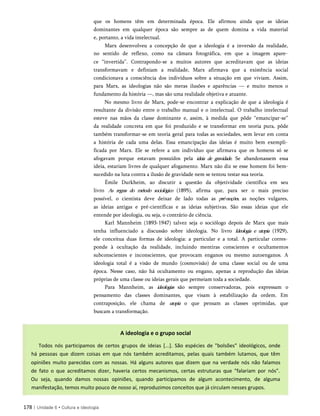 que os homens têm em determinada época. Ele afirmou ainda que as ideias
dominantes em qualquer época são sempre as de quem domina a vida material
e, portanto, a vida intelectual.
Marx desenvolveu a concepção de que a ideologia é a inversão da realidade,
no sentido de reflexo, como na câmara fotográfica, em que a imagem apare­
ce “invertida”. Contrapondo-se a muitos autores que acreditavam que as ideias
transformavam e definiam a realidade, Marx afirmava que a existência social
condicionava a consciência dos indivíduos sobre a situação em que viviam. Assim,
para Marx, as ideologias não são meras ilusões e aparências — e muito menos o
fundamento da história —, mas são uma realidade objetiva e atuante.
No mesmo livro de Marx, pode-se encontrar a explicação de que a ideologia é
resultante da divisão entre o trabalho manual e o intelectual. O trabalho intelectual
esteve nas mãos da classe dominante e, assim, à medida que pôde “emancipar-se”
da realidade concreta em que foi produzido e se transformar em teoria pura, pôde
também transformar-se em teoria geral para todas as sociedades, sem levar em conta
a história de cada uma delas. Essa emancipação das ideias é muito bem exempli­
ficada por Marx. Ele se refere a um indivíduo que afirmava que os homens só se
afogavam porque estavam possuídos pela ideia de gravidade. Se abandonassem essa
ideia, estariam livres de qualquer afogamento. Marx não diz se esse homem foi bem-
sucedido na luta contra a ilusão de gravidade nem se tentou testar sua teoria.
Émile Durkheim, ao discutir a questão da objetividade científica em seu
livro As regras do método sociológico (1895), afirma que, para ser o mais preciso
possível, o cientista deve deixar de lado todas as pré-noções, as noções vulgares,
as ideias antigas e pré-científicas e as ideias subjetivas. São essas ideias que ele
entende por ideologia, ou seja, o contrário de ciência.
Karl Mannheim (1893-1947) talvez seja o sociólogo depois de Marx que mais
tenha influenciado a discussão sobre ideologia. No livro Ideologia e utopia (1929),
ele conceitua duas formas de ideologia: a particular e a total. A particular corres­
ponde à ocultação da realidade, incluindo mentiras conscientes e ocultamentos
subconscientes e inconscientes, que provocam enganos ou mesmo autoenganos. A
ideologia total é a visão de mundo (cosmovisão) de uma classe social ou de uma
época. Nesse caso, não há ocultamento ou engano, apenas a reprodução das ideias
próprias de uma classe ou ideias gerais que permeiam toda a sociedade.
Para Mannheim, as ideologias são sempre conservadoras, pois expressam o
pensamento das classes dominantes, que visam à estabilização da ordem. Em
contraposição, ele chama de utopia o que pensam as classes oprimidas, que
buscam a transformação.
178 | Unidade 6 • Cultura e ideologia
A ideologia e o grupo social
Todos nós participamos de certos grupos de ideias [...]. São espécies de "bolsões" ideológicos, onde
há pessoas que dizem coisas em que nós também acreditamos, pelas quais também lutamos, que têm
opiniões muito parecidas com as nossas. Há alguns autores que dizem que na verdade nós não falamos
de fato o que acreditamos dizer, haveria certos mecanismos, certas estruturas que "falariam por nós".
Ou seja, quando damos nossas opiniões, quando participamos de algum acontecimento, de alguma
manifestação, temos muito pouco de nosso aí, reproduzimos conceitos que já circulam nesses grupos.
 