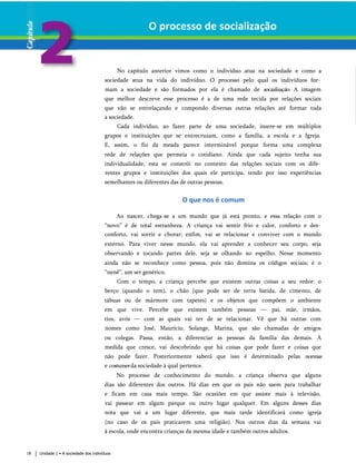 O processo de socialização
No capítulo anterior vimos como o indivíduo atua na sociedade e como a
sociedade atua na vida do indivíduo. O processo pelo qual os indivíduos for­
mam a sociedade e são formados por ela é chamado de socialização. A imagem
que melhor descreve esse processo é a de uma rede tecida por relações sociais
que vão se entrelaçando e compondo diversas outras relações até formar toda
a sociedade.
Cada indivíduo, ao fazer parte de uma sociedade, insere-se em múltiplos
grupos e instituições que se entrecruzam, como a família, a escola e a Igreja.
E, assim, o fio da meada parece interminável porque forma uma complexa
rede de relações que permeia o cotidiano. Ainda que cada sujeito tenha sua
individualidade, esta se constrói no contexto das relações sociais com os dife­
rentes grupos e instituições dos quais ele participa, tendo por isso experiências
semelhantes ou diferentes das de outras pessoas.
O que nos é comum
Ao nascer, chega-se a um mundo que já está pronto, e essa relação com o
“novo” é de total estranheza. A criança vai sentir frio e calor, conforto e des­
conforto, vai sorrir e chorar; enfim, vai se relacionar e conviver com o mundo
externo. Para viver nesse mundo, ela vai aprender a conhecer seu corpo, seja
observando e tocando partes dele, seja se olhando no espelho. Nesse momento
ainda não se reconhece como pessoa, pois não domina os códigos sociais; é o
“nenê”, um ser genérico.
Com o tempo, a criança percebe que existem outras coisas a seu redor: o
berço (quando o tem), o chão (que pode ser de terra batida, de cimento, de
tábuas ou de mármore com tapetes) e os objetos que compõem o ambiente
em que vive. Percebe que existem também pessoas — pai, mãe, irmãos,
tios, avós — com as quais vai ter de se relacionar. Vê que há outras com
nomes como José, Maurício, Solange, Marina, que são chamadas de amigos
ou colegas. Passa, então, a diferenciar as pessoas da família das demais. À
medida que cresce, vai descobrindo que há coisas que pode fazer e coisas que
não pode fazer. Posteriormente saberá que isso é determinado pelas normas
e costumes da sociedade à qual pertence.
No processo de conhecimento do mundo, a criança observa que alguns
dias são diferentes dos outros. Há dias em que os pais não saem para trabalhar
e ficam em casa mais tempo. São ocasiões em que assiste mais à televisão,
vai passear em algum parque ou outro lugar qualquer. Em alguns desses dias
nota que vai a um lugar diferente, que mais tarde identificará como igreja
(no caso de os pais praticarem uma religião). Nos outros dias da semana vai
à escola, onde encontra crianças da mesma idade e também outros adultos.
18 Unidade 1 • A sociedade dos indivíduos
 