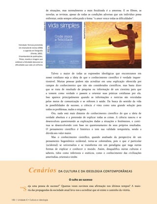 de situações, mas normalmente a mais focalizada é a amorosa. E os filmes, as
novelas, as revistas, apesar de todas as condições adversas que um indivíduo possa
enfrentar, estão sempre reforçando o lema: “o amor vence todas as dificuldades”.
Talvez a maior de todas as expressões ideológicas que encontramos em
nosso cotidiano seja a ideia de que o conhecimento científico é verdade inques­
tionável. Muitas pessoas podem não acreditar em uma explicação oferecida por
campos do conhecimento que não são considerados científicos, mas basta dizer
que se trata de resultado de pesquisa ou informação de um cientista para que
a tomem como verdade e passem a orientar suas práticas cotidianas por ela.
Isso aparece principalmente quando as informações e notícias são veiculadas
pelos meios de comunicação e se referem à saúde. Da busca do sentido da vida
às possibilidades de sucesso, a ciência é vista como uma grande solução para
todos os problemas, males e enigmas.
Ora, nada está mais distante do conhecimento científico do que a ideia de
verdade absoluta e a pretensão de explicar todas as coisas. A ciência nasceu e se
desenvolveu questionando as explicações dadas a situações e fenômenos, e conti­
nua se desenvolvendo com base no questionamento de seus próprios resultados.
O pensamento científico é histórico e tem sua validade temporária, sendo a
dúvida seu valor maior.
Mas o conhecimento científico, quando analisado da perspectiva de um
pensamento hegemônico ocidental, torna-se colonialista, pois o que é particular
(ocidental) se universaliza e se transforma em um paradigma que nega outras
formas de explicar e conhecer o mundo. Assim, desqualifica outras culturas e
saberes, tidos como inferiores e exóticos, como o conhecimento das civilizações
ameríndias, orientais e árabe.
Cenários DA CULTURA E DA IDEOLOGIA CONTEMPORÂNEAS
“S
O culto ao sucesso
eja uma pessoa de sucesso!” Quantas vezes ouvimos essa afirmação nos últimos tempos? A maio­
ria das propagandas da sociedade atual leva-nos a acreditar que só existe o caminho da vitória.
180 | Unidade 6 • Cultura e ideologia
Felicidade: fórmula prometida
em chamada de revista (2006)
e sugerida em fotografia
(Flórida, 2002).
0 bombardeio de publicações,
filmes, novelas e imagens que
celebram a felicidade obscurece as
dificuldades que cada um enfrenta
 