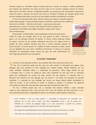 Devemos sempre ser vencedores, jamais vencidos; para isso é preciso ter sempre a melhor performance,
seja corporal, seja intelectual. Ou temos um belo corpo ou um currículo composto somente de vitórias.
Quem estiver fora desse conceito é considerado perdedor, uma pessoa que não corresponde às expectativas
sociais de sucesso e, portanto, não merece estar entre os vencedores. No Japão, por exemplo, alguns jovens
que não conseguem aprovação na escola ou na universidade, sentindo-se perdedores, se suicidam.
O culto ao sucesso afeta desde cedo a vida das crianças, que acabam se tornando “pequenos
adultos superocupados”. Na ânsia de fabricar futuros vencedores, os pais inscrevem os filhos em
toda sorte de atividade — além da escola formal —, pois estes precisam estar
preparados para o sucesso. As crianças, então, deixam de brincar e passam a ter
uma agenda com atividades como inglês, informática, natação, judô, música...
tudo ao mesmo tempo.
Na juventude e na idade adulta, o culto àperformance continua de várias formas.
Cuidar do corpo, por exemplo, deixa de ser uma questão de saúde e bem-estar e
passa a ser um princípio exclusivo da estética. É comum vermos academias lotadas
de pessoas à procura da tão sonhada performance. Essa busca leva alguns jovens ao
absurdo de tomar remédios indicados para bois e cavalos, buscando aumento da
massa muscular. As jovens querem ter o padrão de beleza mostrado na mídia, mesmo
que isso signifique ficar sem comer e debilitar-se fisicamente. É comum ver os garotos
alardeando seu desempenho sexual, mesmo que para isso usem medicamentos do
tipo Viagra para demonstrar sua (im) potência.
O currículo "vitaminado"
V
ocê já deve estar pensando em fazer o seu curriculumvitae e sabe o que deverá incluir nele.
Ora, nós só colocamos aquilo que deu certo em nossa carreira. O documento que registra nossa
passagem pela vida produtiva foi bem analisado por Leandro Konder, filósofo brasileiro, em um
artigo intitulado “Curriculum Mortis e a reabilitação da autocrítica”. Nesse artigo, Konder diz que
o curriculum vitae é a ponta do iceberg de nossa visão triunfalista da vida, pois nele só colocamos
aquilo que consideramos um sucesso em nossa carreira. Em suas palavras, “o curriculum vitae é o
elemento mais ostensivo de uma ideologia que nos envolve e nos educa nos princípios do mercado
capitalista; é a expressão de uma ideologia que inculca nas nossas cabeças aquela mentalidade de
cavalo de corrida... O que aconteceu de errado, os tropeços, as quedas e os fracassos não aparecem
nele, quando na maioria das vezes essas são a maior parte das ocorrências de nosso viver”.
Por isso, o filósofo propõe que, com o curriculum vitae, façamos também o nosso curriculum
mortis, no qual registremos tudo o que não deu certo. Será uma maneira de fazer autocrítica: o pri­
meiro passo para desenvolver a capacidade de criticar e ser criticado e, ainda, ampliar a autoestima.
0 sucesso ao alcance do
consumidor em livrarias e
supermercados. Acima, capa
de livro publicado em 2006.
Capítulo 18 • Dois conceitos e suas definições | 181
Como considerar o culto ao sucesso pessoal e a necessidade de desenvolver um curriculum vitae
expressivo em um país como o nosso, com tantas desigualdades sociais e com tão poucas pos­
sibilidades de a maioria da população chegar a um curso universitário e, quando isso acontece,
conseguir um emprego compatível com o nível de conhecimento adquirido?
2. Dê exemplos de coisas fundamentais em nossa vida que não se resumem à performance e ao sucesso.
3. Como seria o seu curriculum mortis, ou seja, a relação do que não deu certo em sua vida?
1.
 