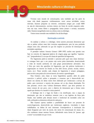 Mesclando cultura e ideologia
Vivemos num mundo de comunicações, uma realidade que faz parte da
nossa vida desde pequenos: cotidianamente, entre outras atividades, vemos
televisão, fazemos pesquisas na internet, contatamos amigos por e-mail, MSN
ou sites de relacionamento, ouvimos música em fones de ouvido enquanto anda­
mos nas ruas, vemos filmes e propagandas, lemos jornais e revistas, escutamos
rádio. Estamos mergulhados tanto na cultura como na ideologia.
Vamos tentar entender essa realidade à luz da Sociologia.
Dominação e controle
Ao analisar a cultura e a ideologia, vários autores procuram demonstrar que
não se podem utilizar esses dois conceitos separadamente, pois há uma profunda
relação entre eles, sobretudo no que diz respeito ao processo de dominação nas
sociedades capitalistas.
O pensador italiano Antonio Gramsci (1891-1937) analisa essa questão com
base no conceito de hegemonia (palavra de origem grega que significa “suprema­
cia”, “preponderância”) e no que ele chama de aparelhos de hegemonia.
Por hegemonia pode-se entender o processo pelo qual uma classe dominan­
te consegue fazer que o seu projeto seja aceito pelos dominados, desarticulando
a visão de mundo autônoma de cada grupo potencialmente adversário. Isso
é feito por meio dos aparelhos de hegemonia, que são práticas intelectuais e
organizações no interior do Estado ou fora dele (livros, jornais, escolas, música,
teatro, etc.). Nesse sentido, cada relação de hegemonia é sempre pedagógica,
pois envolve uma prática de convencimento, de ensino e aprendizagem.
Para Gramsci, uma classe se torna hegemônica quando, além do poder
coercitivo e policial, utiliza a persuasão, o consenso, que é desenvolvido me­
diante um sistema de ideias muito bem elaborado por intelectuais a serviço do
poder, para convencer a maioria das pessoas, até as das classes dominadas. Por
esse processo, cria-se uma “cultura dominante efetiva”, que deve penetrar no
senso comum de um povo, com o objetivo de demonstrar que a forma como
aquele que domina vê o mundo é a única possível.
A ideologia não é o lugar da ilusão e da mistificação, mas o espaço da
dominação, que não se estabelece somente com o uso legítimo da força pelo
Estado, mas também pela direção moral e intelectual da sociedade como um
todo, utilizando os elementos culturais de cada povo.
Mas Gramsci aponta também a possibilidade de haver um processo de
contra-hegemonia, desenvolvido por intelectuais orgânicos, vinculados à classe
trabalhadora, na defesa de seus interesses. Contrapondo-se à inculcação dos
ideais burgueses por meio da escola, dos meios de comunicação de massa, etc.,
eles combatem nessas mesmas frentes, defendendo outra forma de “pensar, agir
e sentir” na sociedade em que vivem.
182 | Unidade 6 • Cultura e ideologia
 