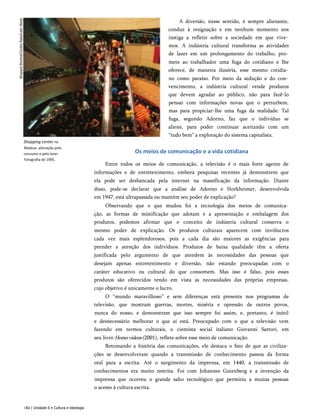 Shopping center na
Malásia: alienação pelo
consumo e pelo lazer.
Fotografia de 1995.
A diversão, nesse sentido, é sempre alienante,
conduz à resignação e em nenhum momento nos
instiga a refletir sobre a sociedade em que vive­
mos. A indústria cultural transforma as atividades
de lazer em um prolongamento do trabalho, pro­
mete ao trabalhador uma fuga do cotidiano e lhe
oferece, de maneira ilusória, esse mesmo cotidia­
no como paraíso. Por meio da sedução e do con­
vencimento, a indústria cultural vende produtos
que devem agradar ao público, não para fazê-lo
pensar com informações novas que o perturbem,
mas para propiciar-lhe uma fuga da realidade. Tal
fuga, segundo Adorno, faz que o indivíduo se
aliene, para poder continuar aceitando com um
“tudo bem” a exploração do sistema capitalista.
Os meios de comunicação e a vida cotidiana
Entre todos os meios de comunicação, a televisão é o mais forte agente de
informações e de entretenimento, embora pesquisas recentes já demonstrem que
ela pode ser desbancada pela internet na massificação da informação. Diante
disso, pode-se declarar que a análise de Adorno e Horkheimer, desenvolvida
em 1947, está ultrapassada ou mantém seu poder de explicação?
Observando que o que mudou foi a tecnologia dos meios de comunica­
ção, as formas de mistificação que adotam e a apresentação e embalagem dos
produtos, podemos afirmar que o conceito de indústria cultural conserva o
mesmo poder de explicação. Os produtos culturais aparecem com invólucros
cada vez mais esplendorosos, pois a cada dia são maiores as exigências para
prender a atenção dos indivíduos. Produtos de baixa qualidade têm a oferta
justificada pelo argumento de que atendem às necessidades das pessoas que
desejam apenas entretenimento e diversão, não estando preocupadas com o
caráter educativo ou cultural do que consomem. Mas isso é falso, pois esses
produtos são oferecidos tendo em vista as necessidades das próprias empresas,
cujo objetivo é unicamente o lucro.
O “mundo maravilhoso” e sem diferenças está presente nos programas de
televisão, que mostram guerras, mortes, miséria e opressão de outros povos,
nunca do nosso, e demonstram que isso sempre foi assim, e, portanto, é inútil
e desnecessário melhorar o que aí está. Preocupado com o que a televisão vem
fazendo em termos culturais, o cientista social italiano Giovanni Sartori, em
seu livro Homovidens (2001), reflete sobre esse meio de comunicação.
Retomando a história das comunicações, ele destaca o fato de que as civiliza­
ções se desenvolveram quando a transmissão de conhecimento passou da forma
oral para a escrita. Até o surgimento da imprensa, em 1440, a transmissão de
conhecimentos era muito restrita. Foi com Johannes Gutenberg e a invenção da
imprensa que ocorreu o grande salto tecnológico que permitiu a muitas pessoas
o acesso à cultura escrita.
184 | Unidade 6 • Cultura e ideologia
 