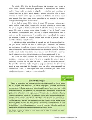 No século XIX, além do desenvolvimento da imprensa, com jornais e
livros, outros avanços tecnológicos permitiram a diversificação das comuni­
cações. Foram então inventados o telégrafo e o telefone, que permitiram a
comunicação oral e escrita entre pessoas a grandes distâncias. Com o rádio,
apareceu o primeiro meio capaz de eliminar as distâncias em termos sociais
mais amplos. Mas todos esses meios mantinham-se no universo da comuni­
cação puramente lingüística, escrita ou falada.
Já no final do século XIX e início do século XX apareceu o cinema, pri­
meiro mudo e depois falado, inaugurando um outro universo de comunicação,
no qual a imagem se tornou fundamental. A televisão, nascida em meados do
século XX, como o próprio nome indica (tele-visão = “ver de longe”), criou
um elemento completamente novo, em que o ver tem preponderância sobre o
ouvir. A voz dos apresentadores é secundária, pois é subordinada às imagens
que comenta e analisa. As imagens contam mais do que as palavras. Nisso o
indivíduo volta à sua condição animal.
A televisão nos dá a possibilidade de ver tudo sem sair do universo local. As­
sim, para Sartori, além de um meio de comunicação, a televisão é um elemento
que participa da formação das pessoas e pode gerar um novo tipo de ser humano.
Essa afirmação está baseada na observação de que as crianças, em várias partes do
mundo, passam muitas horas diárias vendo televisão antes de saber ler e escrever.
Isso dá margem a um novo tipo de formação, centralizado na capacidade de ver.
Se o que nos torna diferentes dos outros animais é nossa capacidade de
abstração, a televisão, para Sartori, “inverte o progredir do sensível para o
inteligível, virando-o em um piscar de olhos [...] para um retorno ao puro ver.
Na realidade, a televisão produz imagens e apaga os conceitos; mas desse modo
atrofia a nossa capacidade de abstração e com ela toda a nossa capacidade de
compreender”. Então, o Homo sapiens está sendo substituído pelo Homo videns,
ou seja, o que importa é a imagem, é o ver sem entender.
O mundo das imagens
Talvez se possa dizer que o que predomina na mídia mundial, no fim do século
XX, é a imagem. Com frequência, as outras "linguagens" aparecem de maneira
complementar, [...] ou propriamente subordinada à imagem. Tanto assim que a mídia
apresenta aspectos e fragmentos das configurações e movimentos da sociedade
global como se fosse um vasto espetáculo de videoclipe. [...] Ao lado da montagem,
colagem, bricolagem, simulacro e virtualidade, muitas vezes combinando tudo isso,
a mídia parece priorizar o espetáculo videoclipe. Tanto é assim que guerras e ge­
nocídios parecem festivais pop, departamentos do shopping center global, cenas
da Disneylândia mundial. Os mais graves e dramáticos acontecimentos da vida
de indivíduos e coletividades aparecem, em geral, como um videoclipe eletrônico
informático, desterritorializado entretenimento de todo o mundo.
Capítulo 19 • Mesclando cultura e ideologia | 185
Ianni, Octávio. O mundo do trabalho. In: Freitas, Marcos Cezar de (org.). A reinvenção do futuro.
São Paulo: Cortez, 1996. p. 39.
 