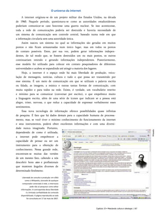 O universo da internet
A internet originou-se de um projeto militar dos Estados Unidos, na década
de 1960. Naquele período, questionava-se como as autoridades estadunidenses
poderiam comunicar-se caso houvesse uma guerra nuclear. Se isso acontecesse,
toda a rede de comunicações poderia ser destruída e haveria necessidade de
um sistema de comunicação sem controle central, baseado numa rede em que
a informação circularia sem uma autoridade única.
Assim nasceu um sistema no qual as informações são geradas em muitos
pontos e não ficam armazenadas num único lugar, mas em todos os pontos
de contato possíveis. Estes, por sua vez, podem gerar informações indepen­
dentes, de tal modo que, se fossem destruídos um ou mais pontos, os outros
continuariam retendo e gerando informações independentes. Posteriormente,
esse modelo foi utilizado para colocar em contato pesquisadores de diferentes
universidades e acabou se expandindo até atingir a maioria dos lugares.
Hoje, a internet é o espaço onde há mais liberdade de produção, veicu-
lação de mensagens, notícias, cultura e tudo o que possa ser transmitido por
esse sistema. É um meio de comunicação em que se utilizam a palavra escrita
ou falada, as imagens, a música e outras tantas formas de comunicação, com
muita rapidez e para todos na rede. Existe, é verdade, um vocabulário restrito
e mínimo para se comunicar (conversar por escrito), o que empobrece muito
a linguagem escrita, além de uma série de ícones que indicam se a pessoa está
alegre, triste, nervosa, o que reduz a capacidade de expressar verbalmente esses
sentimentos.
Essa nova tecnologia de informação oferece possibilidades quase infinitas
de pesquisa. É fato que há dados demais para a capacidade humana de processa­
mento, mas, se você tiver o mínimo conhecimento do funcionamento da internet
e seus instrumentos, poderá obter excelentes informações e com uma diversi­
dade nunca imaginada. Portanto,
dependendo de como é utilizada,
a internet pode empobrecer a
capacidade de pensar ou ser um
instrumento para a obtenção de
conhecimento. Nessa grande rede,
encontram-se muitas das versões
de um mesmo fato, cabendo a nós
descobrir bons sites e profissionais
que mostrem ângulos diversos de
determinado fenômeno.
Liberdade de consulta e produção: em sites
como o Wikipedia, acessado de qualquer
computador conectado à rede, o internauta
pode não só pesquisar como editar
informações. A contrapartida dessa liberdade
é a limitada confiabilidade do conteúdo
disponibilizado. A página reproduzida ao lado
foi consultada em 17 de maio de 2007.
Capítulo 19 • Mesclando cultura e ideologia | 187
 