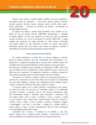 Escrever sobre cultura no Brasil significa trabalhar com uma quantidade e
diversidade imensa de expressões — como festas, danças, músicas, esculturas,
pinturas, gravuras, literatura (contos, romances, poesia, cordel), mitos, supers­
tições, alimentação — presentes no cotidiano das pessoas e incorporadas ou
não pela indústria cultural.
Se alguém tem dúvida a respeito dessa diversidade, deve consultar os tra­
balhos de Luís da Câmara Cascudo (1898-1986), principalmente o Dicionário
do folclore brasileiro, no qual está registrado um pouco de todas as expressões
culturais brasileiras, ou o livro de Fernando de Azevedo (1894-1974), A cultura
brasileira, que apresenta um amplo panorama de nossa cultura, envolvendo
uma análise histórica da vida intelectual no Brasil. Ao mostrar nossa grande
diversidade cultural, esses dois autores, entre outros, nos ajudam a entender a
dificuldade que é formular uma única definição de cultura brasileira.
O que caracteriza nossa cultura?
Na América portuguesa, no século XVI, as culturas indígenas e africanas,
apesar da presença marcante, não eram reconhecidas pelos colonizadores e ex-
pressavam-se à margem da sociedade que se constituía sob o domínio lusitano. Tal
sociedade tinha como principal referência a cultura europeia, que procurava imitar.
Nas palavras do sociólogo Antonio Cândido, em publicação de 1968, “imitar, para
nós, foi integrar, foi nos incorporarmos à cultura ocidental, da qual a nossa era um
débil ramo em crescimento. Foi igualmente manifestar a tendência constante de
nossa cultura, que sempre tomou os valores europeus como meta e modelo”.
No entanto, se o Ocidente e, depois, o Oriente nos forneceram elementos es­
senciais para a construção de uma cultura difusa, esta não pode ser compreendida
sem suas raízes indígenas e africanas, que impregnaram nosso cotidiano, desde a
comida, a vestimenta e a habitação até a dança, a pintura e a música.
Se ficarmos apenas com a música brasileira, encontraremos uma varieda­
de imensa de ritmos, que são puros ou misturados, cópias ou (re) elaborações
constantes, invenções e inovações, com os mais diversos instrumentos, sejam
eles extremamente simples e artesanais, sejam sofisticados e eletrônicos. Para
citar alguns ritmos, temos o lundu, a modinha, o choro, o maxixe, o samba
(e suas vertentes, como samba-canção, samba-exaltação, samba de carnaval), a
marcha, o frevo, o baião, a valsa, a valsinha, o acalanto, a lambada, o pagode,
o samba-reggae, o axé music, o tchê music, o mangue bit, a cantiga infantil, a
música clássica, a ópera, a música contemporânea, além de ritmos estrangeiros
como rock,blues,jazz,rap,fox, bolero e tango.
Lembrando que a cultura é o resultado de um trabalho, é uma obra,
pode-se observar que o trabalho cultural brasileiro é desenvolvido tanto por
músicos analfabetos, sem nenhuma formação musical, como por pessoas com
Capítulo 20 • Cultura e indústria cultural no Brasil | 189
Cultura e indústria cultural no Brasil
 