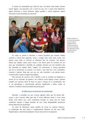 A criança vai entendendo que, além da casa e do bairro onde reside, existem
outros lugares, uns parecidos com o local em que vive e outros bem diferentes;
alguns próximos e outros distantes; alguns grandes e outros pequenos; alguns
suntuosos e outros humildes ou miseráveis.
De bebês a adultos, em
seu caminho de descoberta
do mundo, todos os
integrantes de uma
sociedade passam pelo
processo de socialização.
Cena registrada em escola
de Carolina do Norte,
Estados Unidos.
Ao viajar ou assistir à televisão, a criança perceberá que existem cidades
enormes e outras bem pequenas, novas e antigas, bem como áreas rurais, com
poucas casas, onde se cultivam os alimentos que ela consome. Aos poucos,
saberá que cidades, zonas rurais, matas e rios fazem parte do território de um
país, que normalmente é dividido em unidades menores (no caso brasileiro elas
são chamadas de estados). Nessa “viagem” do crescimento, a criança aprenderá
que há os continentes, os oceanos e os mares, e que tudo isso, com a atmosfera,
constitui o planeta Terra, que, por sua vez, está vinculado a um sistema maior,
o sistema solar, o qual se integra numa galáxia.
Esse processo de conviver com a família e com os vizinhos, de freqüentar a
escola, de ver televisão, de passear e de conhecer novos lugares, coisas e pessoas
compõe um universo cheio de faces no qual a criança vai se socializando, isto
é, vai aprendendo e interiorizando palavras, significados e ideias, enfim, os
valores e o modo de vida da sociedade da qual faz parte.
As diferenças no processo de socialização
Entender a sociedade em que vivemos significa saber que há muitas dife­
renças e que é preciso olhar para elas. É muito diferente nascer e viver numa
favela, num bairro rico, num condomínio fechado ou numa área do sertão
nordestino exposta a longos períodos de seca. Essas desigualdades promovem
formas diferentes de socialização.
Ao tratar de diferenças, temos também de vê-las no contexto histórico.
A socialização dos dias atuais é completamente diferente da dos anos 1950.
Naquela época, a maioria da população vivia na zona rural ou em pequenas
Capítulo 2*0 processo de socialização 19
 