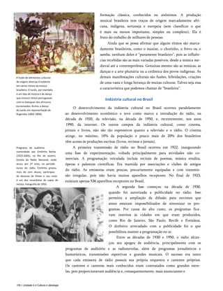 A fusão de elementos culturais
de origens diversas é evidente
em vários ritmos da música
brasileira. O lundu, por exemplo,
é um tipo de música e de dança
que mistura ritmos portugueses
com os batuques dos africanos
escravizados. Acima, a dança
do lundu em representação de
Rugendas (1802-1858).
Programa de auditório
comandado por Emilinha Borba
(1923-2005), no Rio de Janeiro.
Estrela da Rádio Nacional, onde
atuou por 27 anos, no período
áureo do rádio, Emilinha gravou
mais de cem discos, participou
de dezenas de filmes e seu rosto
é um dos recordistas de capas de
revista. Fotografia de 1950.
formação clássica, conhecidos ou anônimos. A produção
musical brasileira tem traços de origem marcadamente afri­
cana, indígena, sertaneja e europeia (sem classificar o que
é mais ou menos importante, simples ou complexo). Ela é
fruto do trabalho de milhares de pessoas.
Ainda que se possa afirmar que alguns ritmos são marca­
damente brasileiros, como o maxixe, o chorinho, o frevo ou o
samba, nenhum deles é “puramente brasileiro”, pois as influên­
cias recebidas são as mais variadas possíveis, desde a música me­
dieval até a contemporânea. Genuínas mesmo são as músicas, as
danças e a arte plumária ou a cerâmica dos povos indígenas. As
demais manifestações culturais são fusões, hibridações, criações
de uma vasta e longa herança de muitas culturas. Talvez seja essa
a característica que podemos chamar de “brasileira”.
Indústria cultural no Brasil
O desenvolvimento da indústria cultural no Brasil ocorreu paralelamente
ao desenvolvimento econômico e teve como marco a introdução do rádio, na
década de 1920, da televisão, na década de 1950, e, recentemente, nos anos
1990, da internet. Os outros campos da indústria cultural, como cinema,
jornais e livros, não são tão expressivos quanto a televisão e o rádio. O cinema
atinge, no máximo, 10% da população e pouco mais de 20% dos brasileiros
têm acesso às produções escritas (livros, revistas e jornais).
A primeira transmissão de rádio no Brasil ocorreu em 1922, inaugurando
uma fase de experimentação, voltada principalmente para atividades não co­
merciais. A programação veiculada incluía recitais de poemas, música erudita,
óperas e palestras científicas. Era mantida por associações e clubes de amigos
do rádio. As emissoras eram poucas, precariamente equipadas e com transmis­
são irregular, pois não havia muitos aparelhos receptores. No final de 1923,
existiam apenas 536 aparelhos receptores no Brasil.
A segunda fase começou na década de 1930,
quando foi autorizada a publicidade no rádio. Isso
permitiu a ampliação da difusão para ouvintes que
antes estavam impossibilitados de sintonizar os pro­
gramas. Por causa do alto custo, os programas fica­
vam restritos às cidades em que eram produzidos,
como Rio de Janeiro, São Paulo, Recife e Fortaleza.
O dinheiro arrecadado com a publicidade foi o que
possibilitou manter a programação no ar.
Entre as décadas de 1930 e 1950, o rádio alcan­
çou seu apogeu de audiência, principalmente com os
programas de auditório e as radionovelas, além de programas jornalísticos e
humorísticos, transmissões esportivas e grandes musicais. O sucesso era tanto
que cada emissora de rádio possuía sua própria orquestra e cantores próprios.
Os cantores e cantoras mais conhecidos eram contratados como grandes estre­
las, pois proporcionavam audiência e, consequentemente, mais anunciantes e
190 | Unidade 6 • Cultura e ideologia
 