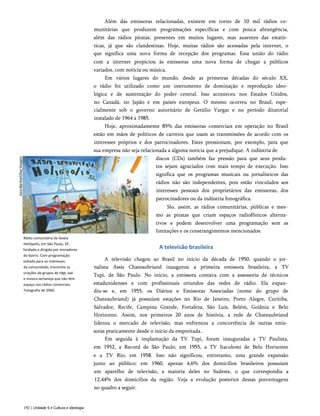 Rádio comunitária da favela
Heliópolis, em São Paulo, SP,
fundada e dirigida por moradores
do bairro. Com programação
voltada para os interesses
da comunidade, transmite as
criações de grupos de rap, axé
e música sertaneja que não têm
espaço nas rádios comerciais.
Fotografia de 2000.
Além das emissoras relacionadas, existem em torno de 10 mil rádios co­
munitárias que produzem programações específicas e com pouca abrangência,
além das rádios piratas, presentes em muitos lugares, mas ausentes das estatís­
ticas, já que são clandestinas. Hoje, muitas rádios são acessadas pela internet, o
que significa uma nova forma de recepção dos programas. Essa união do rádio
com a internet propiciou às emissoras uma nova forma de chegar a públicos
variados, com notícia ou música.
Em vários lugares do mundo, desde as primeiras décadas do século XX,
o rádio foi utilizado como um instrumento de dominação e reprodução ideo­
lógica e de sustentação do poder central. Isso aconteceu nos Estados Unidos,
no Canadá, no Japão e em países europeus. O mesmo ocorreu no Brasil, espe­
cialmente sob o governo autoritário de Getúlio Vargas e no período ditatorial
instalado de 1964 a 1985.
Hoje, aproximadamente 85% das emissoras comerciais em operação no Brasil
estão em mãos de políticos de carreira que usam as transmissões de acordo com os
interesses próprios e dos patrocinadores. Estes pressionam, por exemplo, para que
sua empresa não seja relacionada a alguma notícia que a prejudique. A indústria de
discos (CDs) também faz pressão para que seus produ­
tos sejam agraciados com mais tempo de execução. Isso
significa que os programas musicais ou jornalísticos das
rádios não são independentes, pois estão vinculados aos
interesses pessoais dos proprietários das emissoras, dos
patrocinadores ou da indústria fonográfica.
Slo, assim, as rádios comunitárias, públicas e mes­
mo as piratas que criam espaços radiofônicos alterna­
tivos e podem desenvolver uma programação sem as
limitações e os constrangimentos mencionados.
A televisão brasileira
A televisão chegou ao Brasil no início da década de 1950, quando o jor­
nalista Assis Chateaubriand inaugurou a primeira emissora brasileira, a TV
Tupi, de São Paulo. No início, a emissora contava com a assessoria de técnicos
estadunidenses e com profissionais oriundos das redes de rádio. Ela expan­
diu-se e, em 1955, os Diários e Emissoras Associadas (nome do grupo de
Chateaubriand) já possuíam estações no Rio de Janeiro, Porto Alegre, Curitiba,
Salvador, Recife, Campina Grande, Fortaleza, São Luís, Belém, Goiânia e Belo
Horizonte. Assim, nos primeiros 20 anos de história, a rede de Chateaubriand
liderou o mercado de televisão, mas enfrentou a concorrência de outras emis­
soras praticamente desde o início da empreitada.
Em seguida à implantação da TV Tupi, foram inauguradas a TV Paulista,
em 1952, a Record de São Paulo, em 1955, a TV Itacolomi de Belo Horizonte
e a TV Rio, em 1958. Isso não significou, entretanto, uma grande expansão
junto ao público: em 1960, apenas 4,6% dos domicílios brasileiros possuíam
um aparelho de televisão, a maioria deles no Sudeste, o que correspondia a
12,44% dos domicílios da região. Veja a evolução posterior dessas porcentagens
no quadro a seguir.
192 | Unidade 6 • Cultura e ideologia
 