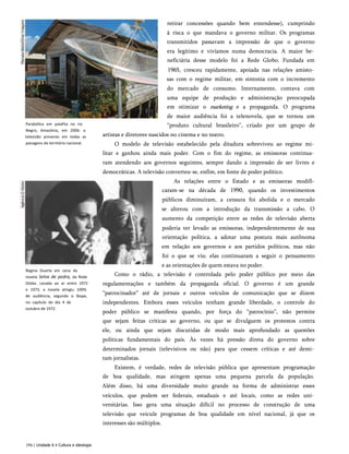 retirar concessões quando bem entendesse), cumprindo
à risca o que mandava o governo militar. Os programas
transmitidos passavam a impressão de que o governo
era legítimo e vivíamos numa democracia. A maior be­
neficiária desse modelo foi a Rede Globo. Fundada em
1965, cresceu rapidamente, apoiada nas relações amisto­
sas com o regime militar, em sintonia com o incremento
do mercado de consumo. Internamente, contava com
uma equipe de produção e administração preocupada
em otimizar o marketing e a propaganda. O programa
de maior audiência foi a telenovela, que se tornou um
“produto cultural brasileiro”, criado por um grupo de
artistas e diretores nascidos no cinema e no teatro.
O modelo de televisão estabelecido pela ditadura sobreviveu ao regime mi­
litar e ganhou ainda mais poder. Com o fim do regime, as emissoras continua­
ram atendendo aos governos seguintes, sempre dando a impressão de ser livres e
democráticas. A televisão converteu-se, enfim, em fonte de poder político.
As relações entre o Estado e as emissoras modifi-
caram-se na década de 1990, quando os investimentos
públicos diminuíram, a censura foi abolida e o mercado
se alterou com a introdução da transmissão a cabo. O
aumento da competição entre as redes de televisão aberta
poderia ter levado as emissoras, independentemente de sua
orientação política, a adotar uma postura mais autônoma
em relação aos governos e aos partidos políticos, mas não
foi o que se viu: elas continuaram a seguir o pensamento
e as orientações de quem estava no poder.
Como o rádio, a televisão é controlada pelo poder público por meio das
regulamentações e também da propaganda oficial. O governo é um grande
“patrocinador” até de jornais e outros veículos de comunicação que se dizem
independentes. Embora esses veículos tenham grande liberdade, o controle do
poder público se manifesta quando, por força do “patrocínio”, não permite
que sejam feitas críticas ao governo, ou que se divulguem os protestos contra
ele, ou ainda que sejam discutidas de modo mais aprofundado as questões
políticas fundamentais do país. Às vezes há pressão direta do governo sobre
determinados jornais (televisivos ou não) para que cessem críticas e até demi­
tam jornalistas.
Existem, é verdade, redes de televisão pública que apresentam programação
de boa qualidade, mas atingem apenas uma pequena parcela da população.
Além disso, há uma diversidade muito grande na forma de administrar esses
veículos, que podem ser federais, estaduais e até locais, como as redes uni­
versitárias. Isso gera uma situação difícil no processo de construção de uma
televisão que veicule programas de boa qualidade em nível nacional, já que os
interesses são múltiplos.
Parabólica em palafita no rio
Negro, Amazônia, em 2006: a
televisão presente em todas as
paisagens do território nacional.
Regina Duarte em cena da
novela Selva de pedra, da Rede
Globo. Levada ao ar entre 1972
e 1973, a novela atingiu 100%
de audiência, segundo o Ibope,
no capítulo do dia 4 de
outubro de 1972.
194 | Unidade 6 • Cultura e ideologia
 