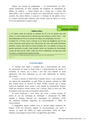 Quanto aos excessos da programação — de sensacionalismo, de infor­
mações tendenciosas, de baixa qualidade dos programas, de manipulação do
público, de violência —, muitos pensam que a solução seja a censura. Mas
quem define o que é excesso? A história tem comprovado que censurar não é o
caminho. Para Janine Ribeiro, o essencial é a formação de um público crítico.
E a própria televisão pode colaborar nesse sentido, como ele destaca no trecho
de seu livro apresentado no quadro a seguir.
A inclusão digital
O caminho mais rápido e tranqüilo para a democratização dos meios
de comunicação de massa no Brasil ainda é o desenvolvimento da internet. É
necessário, no entanto, que o acesso a esse meio seja ampliado de modo
significativo. Isso feito, poderemos ter um canal diferenciado de informa­
ção e cultura.
O acesso à internet no Brasil ainda é bastante restrito, o que constitui mais
um aspecto das desigualdades no país. Dados de pesquisa realizada em 2006
pelo Comitê Gestor da Internet no Brasil (CGIBr) mostram que a imensa
maioria da população nunca acessou a rede mundial de computadores. Somente
33,3% dos brasileiros tiveram contato com a internet. Entre os mais ricos, 95%
já acessaram a rede, mas, entre os mais pobres, apenas 12,2%.
O acesso residencial é outro índice que revela a maciça exclusão do
direito de uso das tecnologias de informação e comunicação. Em 2008,
segundo a Pesquisa Nacional por Amostragem de Domicílios, 31,2%
das residências brasileiras dispunham de microcomputador e 23,8%, de
acesso à internet.
A desigualdade aparece também entre as diversas regiões brasileiras. No
Sudeste, 31,5% dos domicílios dispõem de microcomputador com acesso à
internet; na região Sul, 28,6%; na região Centro-Oeste, 23,5%. Na região
Nordeste, a porcentagem cai para 11,6% e, na região Norte, para 10,6%.
Capítulo 20 • Cultura e indústria cultural no Brasi 197
Público crítico
[...] 0 melhor modo de controlar os excessos da TV é ter um p úblico que seja
crítico. E o único modo de tê-lo é fazendo que ele conheça os vários meios — que
seja alfabetizado em livros, em jornais, em rádios, em computação, em artes.
A p róp ria TV, a TV boa, como a cultural, ou os nichos de inteligência que há nos
canais comerciais, pode ajudar nisso. Não precisa dar aulas. Mas pode aprofundar
questões, mostrar dois lados da mesma situação, dar a seu público um pouco do
grande p atrimônio mundial. Pode também vencer seu comp lexo de inferioridade
e parar de falar mal da "velha" mídia, dos livros e bibliotecas. Há lugar para tudo
na cultura, e só ganha quem aposta em tudo.
Ribeiro, Renato Janine. O afeto autoritário: televisão, ética e democracia. Cotia: Ateliê Editorial,
2004. p. 35.
 
