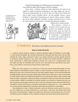 Para a grande maioria da
população brasileira, o
computador ainda é um
equipamento inacessível.
Charge de Laerte.
Também há desigualdade racial: 39% dos brancos já acessaram a rede
contra 26,8% dos negros, 28% dos pardos e 29,9% dos indígenas.
Como vimos, a indústria cultural no Brasil desenvolveu boa parte de sua
trajetória à sombra de governos autoritários ou sob regras rígidas, que não per­
mitiram sua democratização até os dias de hoje, mas sempre houve brechas nas
quais se pôde veicular conteúdos críticos e de boa qualidade. Autores e atores,
jornalistas e comentaristas demonstraram, por meio de filmes, novelas e debates,
que não há espaço totalmente controlado. A própria concorrência entre os meios
de comunicação muitas vezes propicia a veiculação de produtos que instigam a
reflexão sobre a situação nacional.
Nesse processo, a internet ca-
racteriza-se como um meio que pro­
porciona uma liberdade sem igual.
Pode-se dizer, assim, que existe um
potencial de liberdade em cada meio
de comunicação e, principalmente,
na internet, que nenhum sistema de
dominação pode conter ou calar.
Cenários DA cultura e da indústria cultural no brasil
Antes o mundo não existia
Q
uando eu vejo as narrativas, mesmo as narrativas chamadas antigas, do Ocidente, as mais antigas,
elas sempre são datadas. Nas narrativas tradicionais do nosso povo, das nossas tribos, não tem data,
é quando foi criado o fogo, é quando foi criada a Lua, quando nasceram as estrelas, quando nasceram
as montanhas, quando nasceram os rios. Antes, antes, já existe uma memória puxando o sentido das
coisas, relacionando o sentido dessa fundação do mundo com a vida, com o comportamento nosso,
com aquilo que pode ser entendido como o jeito de viver. Esse jeito de viver que informa nossa arqui­
tetura, nossa medicina, a nossa arte, as nossas músicas, nossos cantos.
[...]
Alguns anos atrás, quando eu vi o quanto que a ciência dos brancos estava desenvolvida, com seus
aviões, máquinas, computadores, mísseis, eu fiquei um pouco assustado. Eu comecei a duvidar que a tra­
dição do meu povo, que a memória ancestral do meu povo, pudesse subsistir num mundo dominado pela
tecnologia pesada, concreta. E que talvez a gente fosse um povo como a folha que cai. E que a nossa cultura,
os nossos valores, fossem muito frágeis para subsistirem num mundo preciso, prático: onde os homens orga­
nizam seu poder e submetem a natureza, derrubam as montanhas. Onde um homem olha uma montanha
e calcula quantos milhões de toneladas de cassiterita, bauxita, ouro ali pode ter. Enquanto meu pai, meu
avô, meus primos, olham aquela montanha e veem o humor da montanha e veem se ela está triste, feliz ou
ameaçadora, e fazem cerimônia para a montanha, cantam para ela, cantam para o rio... mas o cientista olha
o rio e calcula quantos megawatts ele vai produzir construindo uma hidrelétrica, uma barragem.
Nós acampamos no mato, e ficamos esperando o vento nas folhas das árvores, para ver se ele en­
sina uma cantiga nova, um canto cerimonial novo, se ele ensina, e você ouve, você repete muitas vezes
esse canto, até você aprender. E depois você mostra esse canto para os seus parentes, para ver se ele é
reconhecido, se ele é verdadeiro. Se ele é verdadeiro ele passa a fazer parte do acervo dos nossos cantos.
198 | Unidade 6 • Cultura e ideologia
 