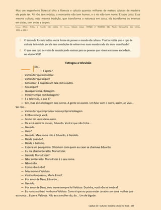 Estragou a televisão
iiih...
— E agora?
— Vamos ter que conversar.
— Vamos ter que o quê?
— Conversar. É quando um fala com o outro.
— Fala o quê?
— Qualquer coisa. Bobagem.
— Perder tempo com bobagem?
— E a televisão, o que é?
— Sim, mas aí é a bobagem dos outros. A gente só assiste. Um falar com o outro, assim, ao vivo...
Sei não...
— Vamos ter que improvisar nossa própria bobagem.
— Então começa você.
— Gostei do seu cabelo assim.
— Ele está assim há meses, Eduardo. Você é que não tinha...
— Geraldo.
— Hein?
— Geraldo. Meu nome não é Eduardo, é Geraldo.
— Desde quando?
— Desde o batismo.
— Espera um pouquinho. O homem com quem eu casei se chamava Eduardo.
— Eu me chamo Geraldo, Maria Ester.
— Geraldo Maria Ester?!
— Não, só Geraldo. Maria Ester é o seu nome.
— Não é não.
— Como não é não?
— Meu nome é Valdusa.
— Você enlouqueceu, Maria Ester?
— Por amor de Deus, Eduardo...
— Geraldo.
— Por amor de Deus, meu nome sempre foi Valdusa. Dusinha, você não se lembra?
— Eu nunca conheci nenhuma Valdusa. Como é que eu posso estar casado com uma mulher que
eu nunca... Espera. Valdusa. Não era a mulher do, do... Um de bigode.
Capítulo 20 • Cultura e indústria cultural no Brasil | 199
1. O texto de Krenak indica outra forma de pensar o mundo da cultura. Você acredita que o tipo de
cultura defendido por ele tem condições de sobreviver num mundo cada dia mais tecnificado?
2. O que esse tipo de visão de mundo pode ensinar para as pessoas que vivem em nossa sociedade,
no século XXI?
Mas um engenheiro florestal olha a floresta e calcula quantos milhares de metros cúbicos de madeira
ele pode ter. Ali não tem música, a montanha não tem humor, e o rio não tem nome. É tudo coisa. Essa
mesma cultura, essa mesma tradição, que transforma a natureza em coisa, ela transforma os eventos
em datas, tem antes e depois.
Krenak, Ailton. Antes, o mundo não existia. In: Novaes, Adauto (org.). Tempo e história. São Paulo: Companhia das Letras,
1992. p. 202-3.
 