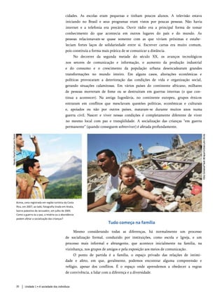 cidades. As escolas eram pequenas e tinham poucos alunos. A televisão estava
iniciando no Brasil e seus programas eram vistos por poucas pessoas. Não havia
internet e a telefonia era precária. Ouvir rádio era a principal forma de tomar
conhecimento do que acontecia em outros lugares do país e do mundo. As
pessoas relacionavam-se quase somente com as que viviam próximas e estabe­
leciam fortes laços de solidariedade entre si. Escrever cartas era muito comum,
pois constituía a forma mais prática de se comunicar a distância.
No decorrer da segunda metade do século XX, os avanços tecnológicos
nos setores de comunicação e informação, o aumento da produção industrial
e do consumo e o crescimento da população urbana desencadearam grandes
transformações no mundo inteiro. Em alguns casos, alterações econômicas e
políticas provocaram a deterioração das condições de vida e organização social,
gerando situações calamitosas. Em vários países do continente africano, milhares
de pessoas morreram de fome ou se destruíram em guerras internas (o que con­
tinua a acontecer). Na antiga Iugoslávia, no continente europeu, grupos étnicos
entraram em conflitos que mesclavam questões políticas, econômicas e culturais
e, apoiados ou não por outros países, mataram-se durante muitos anos numa
guerra civil. Nascer e viver nessas condições é completamente diferente de viver
no mesmo local com paz e tranqüilidade. A socialização das crianças “em guerra
permanente” (quando conseguem sobreviver) é afetada profundamente.
Acima, cena registrada em região turística da Costa
Rica, em 2007; ao lado, fotografia tirada em Anata,
bairro palestino de Jerusalém, em julho de 2005.
Como a guerra ou a paz, a miséria ou a abundância
podem afetar a socialização das crianças?
Tudo começa na família
Mesmo considerando todas as diferenças, há normalmente um processo
de socialização formal, conduzido por instituições, como escola e Igreja, e um
processo mais informal e abrangente, que acontece inicialmente na família, na
vizinhança, nos grupos de amigos e pela exposição aos meios de comunicação.
O ponto de partida é a família, o espaço privado das relações de intimi­
dade e afeto, em que, geralmente, podemos encontrar alguma compreensão e
refúgio, apesar dos conflitos. É o espaço onde aprendemos a obedecer a regras
de convivência, a lidar com a diferença e a diversidade.
20 Unidade 1 • A sociedade dos indivíduos
 