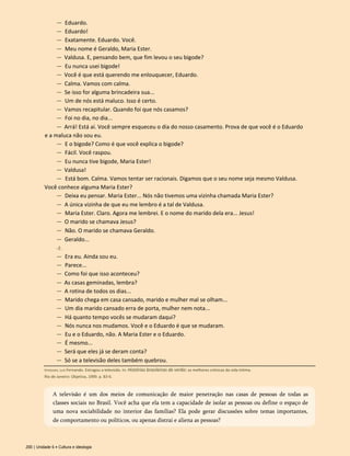 — Eduardo.
— Eduardo!
— Exatamente. Eduardo. Você.
— Meu nome é Geraldo, Maria Ester.
— Valdusa. E, pensando bem, que fim levou o seu bigode?
— Eu nunca usei bigode!
— Você é que está querendo me enlouquecer, Eduardo.
— Calma. Vamos com calma.
— Se isso for alguma brincadeira sua...
— Um de nós está maluco. Isso é certo.
— Vamos recapitular. Quando foi que nós casamos?
— Foi no dia, no dia...
— Arrá! Está aí. Você sempre esqueceu o dia do nosso casamento. Prova de que você é o Eduardo
e a maluca não sou eu.
— E o bigode? Como é que você explica o bigode?
— Fácil. Você raspou.
— Eu nunca tive bigode, Maria Ester!
— Valdusa!
— Está bom. Calma. Vamos tentar ser racionais. Digamos que o seu nome seja mesmo Valdusa.
Você conhece alguma Maria Ester?
— Deixa eu pensar. Maria Ester... Nós não tivemos uma vizinha chamada Maria Ester?
— A única vizinha de que eu me lembro é a tal de Valdusa.
— Maria Ester. Claro. Agora me lembrei. E o nome do marido dela era... Jesus!
— O marido se chamava Jesus?
— Não. O marido se chamava Geraldo.
— Geraldo...
- É .
— Era eu. Ainda sou eu.
— Parece...
— Como foi que isso aconteceu?
— As casas geminadas, lembra?
— A rotina de todos os dias...
— Marido chega em casa cansado, marido e mulher mal se olham...
— Um dia marido cansado erra de porta, mulher nem nota...
— Há quanto tempo vocês se mudaram daqui?
— Nós nunca nos mudamos. Você e o Eduardo é que se mudaram.
— Eu e o Eduardo, não. A Maria Ester e o Eduardo.
— É mesmo...
— Será que eles já se deram conta?
— Só se a televisão deles também quebrou.
200 | Unidade 6 • Cultura e ideologia
Veríssimo, Luís Fernando. Estragou a televisão. In: Histórias brasileiras de verão: as melhores crônicas da vida íntima.
Rio de Janeiro: Objetiva, 1999. p. 83-6.
A televisão é um dos meios de comunicação de maior penetração nas casas de pessoas de todas as
classes sociais no Brasil. Você acha que ela tem a capacidade de isolar as pessoas ou define o espaço de
uma nova sociabilidade no interior das famílias? Ela pode gerar discussões sobre temas importantes,
de comportamento ou políticos, ou apenas distrai e aliena as pessoas?
 