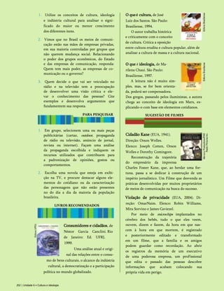 1. Utilize os conceitos de cultura, ideologia
e indústria cultural para analisar o signi­
ficado do maior ou menor crescimento
dos diferentes itens.
2. Vimos que no Brasil os meios de comuni­
cação estão nas mãos de empresas privadas,
em sua maioria controladas por grupos que
não querem mudança social. Relacionando
o poder dos grupos econômicos, do Estado
e das empresas de comunicação, responda:
Quem tem mais poder, as empresas de co­
municação ou o governo?
3. Quem decide o que vai ser veiculado no
rádio e na televisão tem a preocupação
de desenvolver uma visão crítica e ele­
var o conhecimento das pessoas? Cite
exemplos e desenvolva argumentos que
fundamentem sua resposta.
PARA PESQUISAR
1. Em grupo, selecionem uma ou mais peças
publicitárias (cartaz, outdoor, propaganda
de rádio ou televisão, anúncio de jornal,
revista ou internet). Façam uma análise
da propaganda escolhida e indiquem os
recursos utilizados que contribuem para
a padronização de opiniões, gostos ou
comportamentos.
2. Escolha uma novela que esteja em exibi­
ção na TV, e procure destacar alguns ele­
mentos do cotidiano ou da caracterização
das personagens que não estão presentes
no do dia a dia da maioria da população
brasileira.
LIVROS RECOMENDADOS
O queé cultura, de José
Luiz dos Santos. São Paulo:
Brasiliense, 1994.
O autor trabalha histórica
e criticamente com o conceito
de cultura. Critica a oposição
entre cultura erudita e cultura popular, além de
analisar a cultura de massa e a cultura nacional.
O que é ideologia, de Ma-
rilena Chaui. São Paulo:
Brasiliense, 1997.
A leitura não é muito sim­
ples, mas, se for bem orienta­
da, poderá ser compensadora.
Dos gregos, passando pelos iluministas, a autora
chega ao conceito de ideologia em Marx, ex-
plicando-o com base em elementos cotidianos.
SUGESTÃO DE FILMES
Cidadão Kane (EUA, 1941).
Direção: Orson Welles.
Elenco: Joseph Cotten, Orson
Welles e Dorothy Comingore.
Reconstrução da trajetória
do empresário da imprensa
Charles Foster Kane, que, ao herdar uma for­
tuna, passa a se dedicar à construção de um
império jornalístico. Um Filme que desvenda as
práticas desenvolvidas por muitos proprietários
de meios de comunicação na busca do sucesso.
Violação de privacidade (EUA, 2004). Di­
reção: OmarNaim. Elenco: Robin Williams,
Mira Sorvino e James Caviezel.
Por meio de microchips implantados no
cérebro dos bebês, tudo o que eles veem,
ouvem, dizem e fazem, da hora em que nas­
cem à hora em que morrem, é registrado
e posteriormente editado e transformado
em um filme, que a família e os amigos
podem guardar como recordação. Ao abrir
os registros da memória de um executivo
de uma poderosa empresa, um proFissional
que edita o passado das pessoas descobre
informações que acabam colocando sua
própria vida em perigo.
Consumidores e cidadãos, de
Néstor Garcia Canclini. Rio
de Janeiro: Ed. UFRJ,
1999.
Uma análise atual e origi­
nal das relações entre o consu­
mo de bens culturais, o alcance da indústria
cultural, a democratização e a participação
política no mundo globalizado.
202 | Unidade 6 • Cultura e ideologia
 