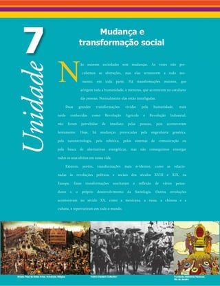 Mudança e
transformação social
Não existem sociedades sem mudanças. Às vezes não per­
cebemos as alterações, mas elas acontecem a todo mo­
mento, em toda parte. Há transformações maiores, que
atingem toda a humanidade, e menores, que acontecem no cotidiano
das pessoas. Normalmente elas estão interligadas.
Duas grandes transformações vividas pela humanidade, mais
tarde conhecidas como Revolução Agrícola e Revolução Industrial,
não foram percebidas de imediato pelas pessoas, pois aconteceram
lentamente. Hoje, há mudanças provocadas pela engenharia genética,
pela nanotecnologia, pela robótica, pelos sistemas de comunicação ou
pela busca de alternativas energéticas, mas não conseguimos enxergar
todos os seus efeitos em nossa vida.
Existem, porém, transformações mais evidentes, como as relacio­
nadas às revoluções políticas e sociais dos séculos XVIII e XIX, na
Europa. Essas transformações suscitaram a reflexão de vários pensa­
dores e o próprio desenvolvimento da Sociologia. Outras revoluções
aconteceram no século XX, como a mexicana, a russa, a chinesa e a
cubana, e repercutiram em todo o mundo.
 