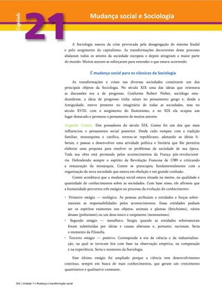 Mudança social e Sociologia
A Sociologia nasceu da crise provocada pela desagregação do sistema feudal
e pelo surgimento do capitalismo. As transformações decorrentes desse processo
abalaram todos os setores da sociedade europeia e depois atingiram a maior parte
do mundo. Muitos autores se esforçaram para entender o que estava ocorrendo.
Ć mudança social para os clássicos da Sociologia
As transformações e crises nas diversas sociedades constituem um dos
principais objetos da Sociologia. No século XIX uma das ideias que orientava
as discussões era a de progresso. Conforme Robert Nisbet, sociólogo esta­
dunidense, a ideia de progresso tinha raízes no pensamento grego e, desde a
Antiguidade, esteve presente no imaginário de todas as sociedades, mas no
século XVIII, com o surgimento do Iluminismo, e no XIX ela ocupou um
lugar destacado e permeou o pensamento de muitos autores.
Auguste Comte. Dos pensadores do século XIX, Comte foi um dos que mais
influenciou o pensamento social posterior. Desde cedo rompeu com a tradição
familiar, monarquista e católica, tornou-se republicano, adotando as ideias li­
berais, e passou a desenvolver uma atividade política e literária que lhe permitiu
elaborar uma proposta para resolver os problemas da sociedade de sua época.
Toda sua obra está permeada pelos acontecimentos da França pós-revolucioná­
ria. Defendendo sempre o espírito da Revolução Francesa de 1789 e criticando
a restauração da monarquia, Comte se preocupou fundamentalmente com a
organização da nova sociedade que estava em ebulição e em grande confusão.
Comte acreditava que a mudança social estava situada na mente, na qualidade e
quantidade de conhecimentos sobre as sociedades. Com base nisso, ele afirmou que
a humanidade percorreu três estágios no processo da evolução do conhecimento:
• Primeiro estágio — teológico. As pessoas atribuíam a entidades e forças sobre­
naturais as responsabilidades pelos acontecimentos. Essas entidades podiam
ser os espíritos existentes nos objetos, animais e plantas (fetichismo), vários
deuses (politeísmo) ou um deus único e onipotente (monoteísmo).
• Segundo estágio — metafísico. Surgiu quando as entidades sobrenaturais
foram substituídas por ideias e causas abstratas e, portanto, racionais. Seria
o momento da Filosofia.
• Terceiro estágio — positivo. Corresponde à era da ciência e da industrializa­
ção, na qual se invocam leis com base na observação empírica, na comparação
e na experiência. Seria o momento da Sociologia.
Esse último estágio foi ampliado porque a ciência tem desenvolvimento
contínuo, sempre em busca de mais conhecimentos, que geram um crescimento
quantitativo e qualitativo constante.
204 | Unidade 7 • Mudança e transformação social
 