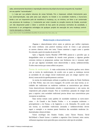 sabe, extremamente favoráveis à reprodução extensiva da própria burocracia enquanto tal, insaciável
em seu apetite "racionalizador".
[...] seja por sua própria natureza de corpo fechado, frio e impessoal, voltado inteiramente para
sua autorreprodução, seja pelo peso que adquiriu no Estado e na sociedade moderna, a burocracia
tende a ser um imponente polo de resistência à mudança, ou, no mínimo, um fator a ser contornado
nos processos de mudança. [...] Justamente por estar cravada no coração mesmo do Estado, acumular
um não desprezível poder e deter o controle de boa parte do processo normativo da sociedade, a
burocracia é um protagonista estratégico de qualquer projeto de execução de uma mudança central­
mente planejada ou induzida.
208 | Unidade 7 • Mudança e transformação social
Nogueira, Marco Aurélio. As possibilidades da política. Rio de Janeiro: Paz e Terra, 1998. p. 260.
Modernização e desenvolvimento
Progresso e desenvolvimento talvez sejam as palavras que melhor expressam,
em nosso cotidiano, uma possível mudança social. Já vimos o que pensavam
os autores clássicos sobre este tema. Vamos examinar a seguir como a questão
foi colocada a partir de meados do século XX.
Após a Segunda Guerra Mundial (1939-1945) passou-se a perceber que as
desigualdades entre as sociedades do mundo eram gritantes, e algumas grandes
vertentes teóricas se propuseram analisar esse fenômeno, isto é, tentaram expli­
car por que algumas sociedades eram desenvolvidas e outras, subdesenvolvidas.
É sobre essas teorias que vamos refletir um pouco.
Teorias da modernização. A visão evolucionista da história ganhou novo alento
com as teorias da modernização, de acordo com as quais as mudanças movem
as sociedades de um estágio inicial (tradicional) para um estágio superior (mo­
derno), numa escala de aperfeiçoamento contínuo.
As teorias da modernização utilizam os padrões de análise de Émile Durkheim
e de Max Weber, mas com nova roupagem. De acordo com essas teorias, as so­
ciedades são tradicionais ou modernas conforme as características que adotam.
Como desenvolveram determinadas atitudes e comportamentos e não outros, são
responsáveis pela própria situação. Para se transformar, passando do estágio atual
para o superior, uma sociedade tradicional precisa deixar suas características para
incorporar as modernas.
Essas teorias tomam como padrões de sociedades modernas as norte-ameri-
canas — do Canadá e dos Estados Unidos — e as europeias ocidentais —
principalmente a da França, a da Inglaterra e a da Alemanha. De acordo com
tais teorias, as sociedades tradicionais (atrasadas e subdesenvolvidas) devem
seguir o exemplo e os mesmos passos históricos das sociedades modernas (in­
dustrializadas e desenvolvidas).
Vários sociólogos dos Estados Unidos, como Talcott Parsons, David
McClelland e Daniel Lerner, e também o argentino Gino Germani, entre outros,
utilizaram esquemas muito parecidos para caracterizar cada tipo de sociedade.
 