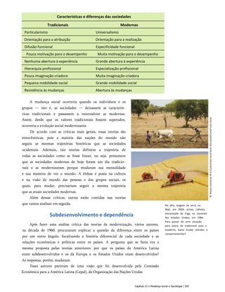 Características e diferenças das sociedades
Tradicionais Modernas
Particularismo Universalismo
Orientação para a atribuição Orientação para a realização
Difusão funcional Especificidade funcional
Pouca motivação para o desempenho Muita motivação para o desempenho
Nenhuma abertura à experiência Grande abertura à experiência
Hierarquia profissional Especialização profissional
Pouca imaginação criadora Muita imaginação criadora
Pequena mobilidade social Grande mobilidade social
Resistência às mudanças Abertura às mudanças
No alto, aragem da terra no
Mali, em 2004; acima, colheita
mecanizada de trigo no noroeste
dos Estados Unidos, em 1986.
Para passar de uma situação
para outra, do tradicional para o
moderno, basta mudar atitudes e
comportamentos?
A mudança social ocorreria quando os indivíduos e os
grupos — isto é, as sociedades — deixassem as caracterís­
ticas tradicionais e passassem a internalizar as modernas.
Assim, desde que os valores tradicionais fossem superados,
ocorreria a evolução social modernizante.
De acordo com as críticas mais gerais, essas teorias são
etnocêntricas, pois a maioria das nações do mundo não
seguiu as mesmas trajetórias históricas que as sociedades
ocidentais. Ademais, tais teorias definem a trajetória de
todas as sociedades como se fosse linear, ou seja, presumem
que as sociedades modernas de hoje foram um dia tradicio­
nais e se modernizaram porque mudaram sua mentalidade
e sua maneira de ver o mundo. A ênfase é posta na cultura
e na visão de mundo das pessoas e dos grupos sociais, os
quais, para mudar, precisariam seguir a mesma trajetória
que as atuais sociedades modernas.
Além dessas críticas, outras estão contidas nas teorias
que vamos analisar em seguida.
Subdesenvolvimento e dependência
Após fazer uma análise crítica das teorias da modernização, vários autores,
na década de 1960, procuraram explicar a questão da diferença entre os países
por um outro ângulo, focalizando a história diferencial de cada sociedade e as
relações econômicas e políticas entre os países. A pergunta que se fazia era a
mesma proposta pelas teorias anteriores: por que os países da América Latina
eram subdesenvolvidos e os da Europa e os Estados Unidos eram desenvolvidos?
As respostas, porém, mudaram.
Esses autores partiram de uma visão que foi desenvolvida pela Comissão
Econômica para a América Latina (Cepal), da Organização das Nações Unidas
Capítulo 21 • Mudança social e Sociologia | 209
W.
Wayne
Lockwood,
M.D./Corbis/Latin
Stock
Karen
Kasmauski/Corbis^Latin
Stock
 