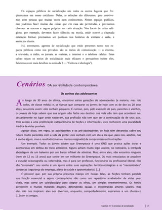Os espaços públicos de socialização são todos os outros lugares que fre­
qüentamos em nosso cotidiano. Neles, as relações são diferentes, pois convive­
mos com pessoas que muitas vezes nem conhecemos. Nesses espaços públicos,
não podemos fazer muitas das coisas que em casa são permitidas, e precisamos
observar as normas e regras próprias em cada situação. Nos locais de culto reli­
gioso, por exemplo, devemos fazer silêncio; na escola, onde ocorre a chamada
educação formal, precisamos ser pontuais nos horários de entrada e saída, e
assim por diante.
Há, entretanto, agentes de socialização que estão presentes tanto nos es­
paços públicos como nos privados: são os meios de comunicação — o cinema,
a televisão, o rádio, os jornais, as revistas, a internet e o telefone celular. Estes
talvez sejam os meios de socialização mais eficazes e persuasivos (sobre eles,
falaremos com mais detalhes na unidade 6 — “Cultura e ideologia”).
Cenários DA sociabilidade contemporânea
Os sonhos dos adolescentes
Ao longo de 30 anos de clínica, encontrei várias gerações de adolescentes (a maioria, mas não
todos, de classe média) e, se tivesse que comparar os jovens de hoje com os de dez ou 20 anos
atrás, resumiria assim: eles sonham pequeno. É curioso, pois, pelo exemplo de pais, parentes e vizinhos,
os jovens de hoje sabem que sua origem não fecha seu destino: sua vida não tem que acontecer ne­
cessariamente no lugar onde nasceram, sua profissão não tem que ser a continuação da de seus pais.
Pelo acesso a uma proliferação extraordinária de ficções e informações, eles conhecem uma pluralidade
inédita de vidas possíveis.
Apesar disso, em regra, os adolescentes e os pré-adolescentes de hoje têm devaneios sobre seu
futuro muito parecidos com a vida da gente: eles sonham com um dia a dia que, para nós, adultos, não
é sonho algum, mas o resultado (mais ou menos resignado) de compromissos e frustrações.
Um exemplo. Todos os jovens sabem que Greenpeace é uma ONG que pratica ações duras e
aventurosas em defesa do meio ambiente. Alguns acham muito legal assistir, no noticiário, à intrépida
abordagem de um baleeiro por um barco inflável de ativistas. Mas, entre eles, não encontro ninguém
(nem de 12 ou 13 anos) que sonhe em ser militante do Greenpeace. Os mais entusiastas se propõem
a estudar oceanografia ou veterinária, mas é para ser professor, funcionário ou profissional liberal. Eles
são "razoáveis": seu sonho é um ajuste entre suas aspirações heroico-ecológicas e as "necessidades"
concretas (segurança do emprego, plano de saúde e aposentadoria). [...]
É possível que, por sua própria presença maciça em nossas telas, as ficções tenham perdido
sua função essencial e sejam contempladas não como um repertório arrebatador de vidas pos­
síveis, mas como um caleidoscópio para alegrar os olhos, um simples entretenimento. Os heróis
percorrem o mundo matando dragões, defendendo causas e encontrando amores solares, mas
eles não nos inspiram: eles nos divertem, enquanto, comportadamente, aspiramos a um churrasco
[...] com os amigos.
Capítulo 2 • O processo de socialização 21
 