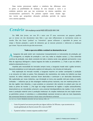 Essas teorias procuravam explicar a existência das diferenças entre
os países, as possibilidades de mudança de uma situação a outra e as
condições possíveis para que isso acontecesse no sistema capitalista, sem
necessariamente questioná-lo. No próximo capítulo vamos estudar algu­
mas teorias que propunham alterações profundas partindo da ruptura
com o sistema capitalista.
Cenário DA mudança social NOS SÉCULOS XIX E XX
Em 1848, dois jovens, um com 29 e outro com 27 anos, escreveram um pequeno panfleto
que se tornou um dos documentos mais lidos e que mais influenciaram os movimentos sociais no
mundo. Eles não foram ‘‘profetas” ou “visionários”, apenas utilizaram a capacidade de pensar seu
tempo e fizeram projeções a partir de elementos que já estavam presentes e indicavam as mudanças
que viriam. Veja um trecho do que eles escreveram.
Tudo o que era sólido e estável se desmancha no ar
Aburguesia não pode existir sem revolucionar incessantemente os instrumentos de produção, por
conseguinte, as relações de produção e, com isso, todas as relações sociais. [...] Essa subversão
contínua da produção, esse abalo constante de todo o sistema social, essa agitação permanente e essa
falta de segurança distinguem a época buguesa de todas as precedentes. [...] Tudo o que era sólido e
estável se desmancha no ar [...].
Impelida pela necessidade de mercados sempre novos, a burguesia invade todo o globo terrestre.
Necessita estabelecer-se em toda parte, explorar em toda parte, criar vínculos em toda parte.
Pela exploração do mercado mundial, a burguesia imprime um caráter cosmopolita à produção
e ao consumo em todos os países. Para desespero dos reacionários, ela roubou da indústria sua base
nacional. As velhas indústrias nacionais foram destruídas e continuam a ser destruídas diariamente.
São suplantadas por novas indústrias, cuja introdução se torna uma questão vital para todas as nações
civilizadas — indústrias que já não empregam matérias-primas nacionais, mas sim matérias-primas vin­
das das regiões mais distantes, e cujos produtos se consomem não somente no próprio país mas em
todas as partes do mundo. [...] No lugar do antigo isolamento de regiões e nações autossuficientes,
desenvolvem-se um intercâmbio universal e uma universal interdependência das nações. E isto se refere
tanto à produção material como à produção intelectual. As criações intelectuais de uma nação tornam-
se patrimônio comum. A estreiteza e a unilateralidade nacionais tornam-se cada vez mais impossíveis;
das numerosas literaturas nacionais e locais nasce uma literatura universal.
Capítulo 21 • Mudança social e Sociologia | 211
Marx, Karl, Engels, Friedrich. Manifesto comunista. São Paulo: Boitempo, 1998. p. 43.
1. Como foi possível aos autores perceber por alguns indícios, há 150 anos, o que aconteceria no
mundo globalizado do final do século XX e início do XXI?
2. É possível utilizar o mesmo esquema analítico hoje?
 