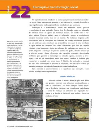 Ann
Ronan
Picture
Library,
Londres,
Inglaterra/HIP/TopFoto
A Revolução Industrial começou
no setor têxtil, na produção da
lã e do algodão, com o uso das
máquinas de fiar conhecidas
como SpinningJenny( 1764)
e SpinningMule(1789),
inventadas, respectivamente,
por James Hargreaves e Samuel
Crompton. Na imagem abaixo,
de 1749 (autor desconhecido),
as etapas envolvidas no
preparo da matéria-prima
para a confecção de lã — da
tosquia ao amaciamento dos
fios. Nessa época, a produção
era feita manualmente, com
rocas de baixíssimo rendimento.
Na imagem da direita, de
1825 (autor desconhecido),
manufatura do algodão com o
uso da SpinningMule.
No capítulo anterior, estudamos as teorias que procuraram explicar as mudan­
ças sociais. Neste, vamos tentar entender o processo que foi chamado de revolução
e que significou uma mudança profunda nas sociedades em que aconteceu.
Revolução é a transformação radical das estruturas sociais, políticas
e econômicas de uma sociedade. Outros tipos de alteração podem ser chamados
de reformas sociais ou apenas de mudanças parciais. De acordo com o pen­
sador italiano Umberto Melotti, tanto o reformador quanto o revolucionário
almejam mudanças sociais, mas não as mesmas. As mudanças propostas pelos
reformadores não se contrapõem aos interesses das classes dominantes, podendo
até ser utilizadas para consolidar sua permanência no poder. Já uma revolução
se opõe sempre aos interesses das classes dominantes, pois tem por objetivo
eliminar a sua hegemonia. Assim, as reformas são realizadas por quem está no
poder, enquanto a revolução se processa contra esse poder. Melotti destaca que
a reforma procura alterar elementos não essenciais, reparando determinados
problemas para garantir a manutenção da situação vigente, enquanto a revo­
lução é um ato de emancipação social, que objetiva destruir o existente para
reconstruir a sociedade em novas bases. A história das sociedades é marcada
por uma série ininterrupta de reformas e revoluções, mas são estas últimas que
assinalam momentos autênticos de busca de uma emancipação efetiva.
Para entender o desenvolvimento e o significado das revoluções, vamos
analisar sociologicamente algumas delas.
Sobre a revolução
Podemos utilizar o termo revolução para nos referir
aos grandes processos que alteraram substancialmente a
vida da humanidade. São bons exemplos desses proces­
sos a Revolução Agrícola, que transformou radicalmente
a forma de produção de alimentos das populações hu­
manas, e a Revolução Industrial, que mudou a forma de
produção de bens.
212 | Unidade 7 • Mudança e transformação social
Coleção
particular/The
Bridgeman
Art
Library/Keystone
Revolução e transformação social
 