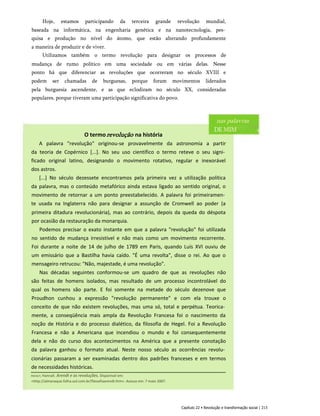 Hoje, estamos participando da terceira grande revolução mundial,
baseada na informática, na engenharia genética e na nanotecnologia, pes­
quisa e produção no nível do átomo, que estão alterando profundamente
a maneira de produzir e de viver.
Utilizamos também o termo revolução para designar os processos de
mudança de rumo político em uma sociedade ou em várias delas. Nesse
ponto há que diferenciar as revoluções que ocorreram no século XVIII e
podem ser chamadas de burguesas, porque foram movimentos liderados
pela burguesia ascendente, e as que eclodiram no século XX, consideradas
populares, porque tiveram uma participação significativa do povo.
O termorevolução na história
A palavra "revolução" originou-se provavelmente da astronomia a partir
da teoria de Copérnico [...]. No seu uso científico o termo reteve o seu signi­
ficado original latino, designando o movimento rotativo, regular e inexorável
dos astros.
[...] No século dezessete encontramos pela primeira vez a utilização política
da palavra, mas o conteúdo metafórico ainda estava ligado ao sentido original, o
movimento de retornar a um ponto preestabelecido. A palavra foi primeiramen­
te usada na Inglaterra não para designar a assunção de Cromwell ao poder (a
primeira ditadura revolucionária), mas ao contrário, depois da queda do déspota
por ocasião da restauração da monarquia.
Podemos precisar o exato instante em que a palavra "revolução" foi utilizada
no sentido de mudança irresistível e não mais como um movimento recorrente.
Foi durante a noite de 14 de julho de 1789 em Paris, quando Luís XVI ouviu de
um emissário que a Bastilha havia caído. "É uma revolta", disse o rei. Ao que o
mensageiro retrucou: "Não, majestade, é uma revolução".
Nas décadas seguintes conformou-se um quadro de que as revoluções não
são feitas de homens isolados, mas resultado de um processo incontrolável do
qual os homens são parte. E foi somente na metade do século dezenove que
Proudhon cunhou a expressão "revolução permanente" e com ela trouxe o
conceito de que não existem revoluções, mas uma só, total e perpétua. Teorica­
mente, a conseqüência mais ampla da Revolução Francesa foi o nascimento da
noção de História e do processo dialético, da filosofia de Hegel. Foi a Revolução
Francesa e não a Americana que incendiou o mundo e foi consequentemente
dela e não do curso dos acontecimentos na América que a presente conotação
da palavra ganhou o formato atual. Neste nosso século as ocorrências revolu­
cionárias passaram a ser examinadas dentro dos padrões franceses e em termos
de necessidades históricas.
nas palavras
DE MIM
Capítulo 22 • Revolução e transformação social | 213
Arendt, Hannah. Arendt e as revoluções. Disponível em:
<http://almanaque.folha.uol.com.br/filosofiaarendt.htm>. Acesso em: 7 maio 2007.
 