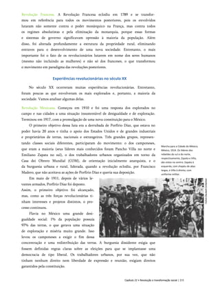 Revolução Francesa. A Revolução Francesa eclodiu em 1789 e se transfor­
mou em referência para todos os movimentos posteriores, pois os envolvidos
lutaram não somente contra o poder monárquico na França, mas contra todos
os regimes absolutistas e pela eliminação da monarquia, porque essas formas
e sistemas de governo significavam opressão à maioria da população. Além
disso, foi alterada profundamente a estrutura da propriedade rural, eliminando
entraves para o desenvolvimento de uma nova sociedade. Entretanto, o mais
importante foi o fato de os revolucionários lutarem em nome dos seres humanos
(mesmo não incluindo as mulheres) e não só dos franceses, o que transformou
o movimento em paradigma das revoluções posteriores.
Experiências revolucionárias no século XX
No século XX ocorreram muitas experiências revolucionárias. Entretanto,
foram poucas as que envolveram os mais explorados e, portanto, a maioria da
sociedade. Vamos analisar algumas delas.
Revolução Mexicana. Começou em 1910 e foi uma resposta dos explorados no
campo e nas cidades a uma situação insustentável de desigualdade e de exploração.
Terminou em 1917, com a promulgação de uma nova constituição para o México.
O primeiro objetivo dessa luta era a derrubada de Porfírio Díaz, que estava no
poder havia 20 anos e tinha o apoio dos Estados Unidos e de grandes industriais
e proprietários de terras, nacionais e estrangeiros. Três grandes grupos, represen­
tando classes sociais diferentes, participaram do movimento: o dos camponeses,
que eram a maioria (seus líderes mais conhecidos foram Pancho Villa no norte e
Emiliano Zapata no sul), o dos trabalhadores urbanos organizados em torno da
Casa dei Obrero Mundial (COM), de orientação inicialmente anarquista, e o
da burguesia urbana e rural, liderada, quando a revolução eclodiu, por Francisco
Madero, que não aceitava as ações de Porfírio Díaz e queria sua deposição.
Em maio de 1911, depois de vários le­
vantes armados, Porfírio Díaz foi deposto.
Assim, o primeiro objetivo foi alcançado,
mas, como as três forças revolucionárias ti­
nham interesses e projetos distintos, o pro­
cesso continuou.
Flavia no México uma grande desi­
gualdade social: 1% da população possuía
97% das terras, o que gerava uma situação
de exploração e miséria muito grande. Isso
levou os camponeses a exigir o fim dessa
concentração e uma redistribuição das terras. A burguesia dissidente exigia que
fossem definidas regras claras sobre as eleições para que se implantasse uma
democracia de tipo liberal. Os trabalhadores urbanos, por sua vez, que não
tinham nenhum direito nem liberdade de expressão e reunião, exigiam direitos
garantidos pela constituição.
Marcha para a Cidade do México,
México, 1914. Os líderes dos
rebeldes do sul e do norte,
respectivamente, Zapata e Villa,
são vistos no centro: Zapata à
esquerda, com chapéu de abas
largas, e Villa à direita, com
uniforme militar.
Capítulo 22 • Revolução e transformação social | 215
 