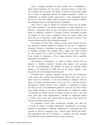 Assim, a burguesia dissidente ora fazia acordos com os trabalhadores e
alguns setores camponeses, ora com outros, e procurava sempre se manter ativa
no movimento para não perder sua posição no processo revolucionário. Nessas
idas e vindas, os camponeses passavam de rebeldes perseguidos a aliados; os
trabalhadores, em algumas ocasiões, faziam greves e eram considerados fora da
lei, mas em outras eram aliados. Enfim, a situação era de confusão, e Madero,
não conseguindo manter-se como líder, foi preso e assassinado.
Quem tomou o lugar de Madero foi Victoriano Huerta, que era apoiado
pelo capital estrangeiro e por grandes proprietários de terras, banqueiros, in­
dustriais e comerciantes, além do clero e do Exército Federal. Ficaram de fora
apenas os camponeses, operários e Venustiano Carranza, governador do estado
de Coahuila, os quais, juntos, conseguiram formar um grande exército que
lutava para que se mantivesse o poder legítimo e pela queda de Fluerta, o que
aconteceu em julho de 1914. Mas as divisões continuaram.
Em dezembro de 1914, Villa e Zapata se uniram contra Carranza, pois este
não apresentava nenhuma proposta de melhora de vida para os camponeses.
Entretanto, Carranza se aproximou dos operários e até os armou (formando
os “batalhões vermelhos”) para combater Villa e Zapata. Além disso, articulou
um novo exército com o apoio dos Estados Unidos. Assim, pouco a pouco,
foram vencidos os camponeses, e Villa e Zapata perderam toda a capacidade
de pressionar o novo governo.
Após derrotar os camponeses e se instalar no poder, Carranza tinha de
desarmar os “batalhões vermelhos” formados pelos operários. Isso aconteceu
por meio da desmobilização dos batalhões, da prisão dos principais líderes
operários e do fechamento da COM, além de um decreto segundo o qual
seria punida com a morte qualquer tentativa de greve.
Controlada toda a oposição, Carranza convocou uma nova Constituinte,
o que ocorreu sem a presença dos oposicionistas. Mesmo assim houve um pe­
queno avanço na Constituição. A nova carta estabeleceu a separação efetiva da
Igreja e do Estado, o casamento passou a ser um ato civil e a educação tornou-se
prerrogativa do Estado, cabendo a este a definição e a fiscalização do ensino
em todos os níveis. Aos trabalhadores garantiu-se uma série de novos direitos,
como jornada máxima de oito horas, regulamentação do trabalho da mulher
e de menores, do trabalho noturno, do repouso semanal, das férias e das horas
extras. Além disso, foram regulamentados a liberdade de organização sindical
e o direito à greve, entre outros direitos. Pode-se dizer que a classe operária foi
a que mais se beneficiou desse processo.
Os camponeses tiveram várias reivindicações atendidas, mas todas sob
o controle do Estado. As grandes propriedades, principalmente as da Igreja,
puderam ser expropriadas e repartidas. Possibilitou-se a manutenção das terras
comunais na forma de cooperativa, mas a reforma agrária (divisão dos latifún­
dios) propriamente dita não foi realizada e a restituição das terras usurpadas
não foi efetivada. Assim os camponeses pouco tiveram a comemorar.
216 | Unidade 7 • Mudança e transformação social
 