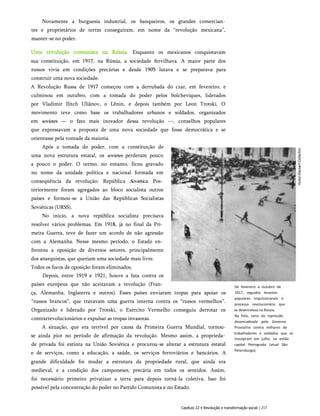 Novamente a burguesia industrial, os banqueiros, os grandes comercian­
tes e proprietários de terras conseguiram, em nome da “revolução mexicana”,
manter-se no poder.
Uma revolução comunista na Rússia. Enquanto os mexicanos conquistavam
sua constituição, em 1917, na Rússia, a sociedade fervilhava. A maior parte dos
russos vivia em condições precárias e desde 1905 lutava e se preparava para
construir uma nova sociedade.
A Revolução Russa de 1917 começou com a derrubada do czar, em fevereiro, e
culminou em outubro, com a tomada do poder pelos bolcheviques, liderados
por Vladimir Ilitch Uliânov, o Lênin, e depois também por Leon Trotski. O
movimento teve como base os trabalhadores urbanos e soldados, organizados
em sovietes — o fato mais inovador dessa revolução —, conselhos populares
que expressavam a proposta de uma nova sociedade que fosse democrática e se
orientasse pela vontade da maioria.
Após a tomada do poder, com a constituição de
uma nova estrutura estatal, os sovietes perderam pouco
a pouco o poder. O termo, no entanto, ficou gravado
no nome da unidade política e nacional formada em
conseqüência da revolução: República Soviética. Pos­
teriormente foram agregados ao bloco socialista outros
países e formou-se a União das Repúblicas Socialistas
Soviéticas (URSS).
No início, a nova república socialista precisava
resolver vários problemas. Em 1918, já no final da Pri­
meira Guerra, teve de fazer um acordo de não agressão
com a Alemanha. Nesse mesmo período, o Estado en­
frentou a oposição de diversos setores, principalmente
dos anarquistas, que queriam uma sociedade mais livre.
Todos os focos de oposição foram eliminados.
Depois, entre 1919 e 1921, houve a luta contra os
países europeus que não aceitavam a revolução (Fran­
ça, Alemanha, Inglaterra e outros). Esses países enviaram tropas para apoiar os
“russos brancos”, que travavam uma guerra interna contra os “russos vermelhos”.
Organizado e liderado por Trotski, o Exército Vermelho conseguiu derrotar os
contrarrevolucionários e expulsar as tropas invasoras.
A situação, que era terrível por causa da Primeira Guerra Mundial, tornou-
se ainda pior no período de afirmação da revolução. Mesmo assim, a proprieda­
de privada foi extinta na União Soviética e procurou-se alterar a estrutura estatal
e de serviços, como a educação, a saúde, os serviços ferroviários e bancários. A
grande dificuldade foi mudar a estrutura da propriedade rural, que ainda era
medieval, e a condição dos camponeses, precária em todos os sentidos. Assim,
foi necessário primeiro privatizar a terra para depois torná-la coletiva. Isso foi
possível pela concentração do poder no Partido Comunista e no Estado.
De fevereiro a outubro de
1917, seguidos levantes
populares impulsionaram o
processo revolucionário que
se desenrolava na Rússia.
Na foto, cena da repressão
desencadeada pelo Governo
Provisório contra milhares de
trabalhadores e soldados que se
insurgiram em julho, na então
capital Petrogrado (atual São
Petersburgo).
Capítulo 22 • Revolução e transformação social | 217
 