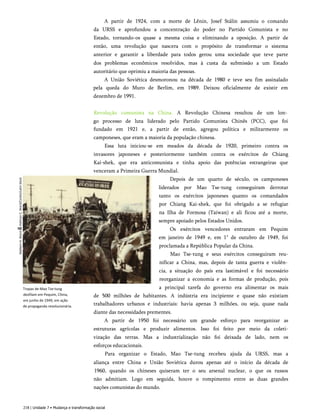 Baldwin
H.
Ward
&
Kathryn
C.
Ward/Corbis/Latin
Slock A partir de 1924, com a morte de Lênin, Josef Stálin assumiu o comando
da URSS e aprofundou a concentração do poder no Partido Comunista e no
Estado, tornando-os quase a mesma coisa e eliminando a oposição. A partir de
então, uma revolução que nascera com o propósito de transformar o sistema
anterior e garantir a liberdade para todos gerou uma sociedade que teve parte
dos problemas econômicos resolvidos, mas à custa da submissão a um Estado
autoritário que oprimiu a maioria das pessoas.
A União Soviética desmoronou na década de 1980 e teve seu fim assinalado
pela queda do Muro de Berlim, em 1989. Deixou oficialmente de existir em
dezembro de 1991.
Tropas de Mao Tse-tung
desfilam em Pequim, China,
em junho de 1949, em ação
de propaganda revolucionária.
Revolução comunista na China. A Revolução Chinesa resultou de um lon­
go processo de luta liderado pelo Partido Comunista Chinês (PCC), que foi
fundado em 1921 e, a partir de então, agregou política e militarmente os
camponeses, que eram a maioria da população chinesa.
Essa luta iniciou-se em meados da década de 1920, primeiro contra os
invasores japoneses e posteriormente também contra os exércitos de Chiang
Kai-shek, que era anticomunista e tinha apoio das potências estrangeiras que
venceram a Primeira Guerra Mundial.
Depois de um quarto de século, os camponeses
liderados por Mao Tse-tung conseguiram derrotar
tanto os exércitos japoneses quanto os comandados
por Chiang Kai-shek, que foi obrigado a se refugiar
na Ilha de Formosa (Taiwan) e ali ficou até a morte,
sempre apoiado pelos Estados Unidos.
Os exércitos vencedores entraram em Pequim
em janeiro de 1949 e, em 1" de outubro de 1949, foi
proclamada a República Popular da China.
Mao Tse-tung e seus exércitos conseguiram reu-
nificar a China, mas, depois de tanta guerra e violên­
cia, a situação do país era lastimável e foi necessário
reorganizar a economia e as formas de produção, pois
a principal tarefa do governo era alimentar os mais
de 500 milhões de habitantes. A indústria era incipiente e quase não existiam
trabalhadores urbanos e industriais: havia apenas 3 milhões, ou seja, quase nada
diante das necessidades prementes.
A partir de 1950 foi necessário um grande esforço para reorganizar as
estruturas agrícolas e produzir alimentos. Isso foi feito por meio da coleti-
vização das terras. Mas a industrialização não foi deixada de lado, nem os
esforços educacionais.
Para organizar o Estado, Mao Tse-tung recebeu ajuda da URSS, mas a
aliança entre China e União Soviética durou apenas até o início da década de
1960, quando os chineses quiseram ter o seu arsenal nuclear, o que os russos
não admitiam. Logo em seguida, houve o rompimento entre as duas grandes
nações comunistas do mundo.
218 | Unidade 7 • Mudança e transformação social
 