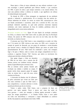 Nessa época a China já estava adiantada em seus esforços nucleares e pos­
suía tecnologia e pessoal qualificado para fabricar bombas, o que aconteceu
em 1964. A partir de então o país sempre aumentou o seu arsenal atômico. Era
mais uma potência militar e atômica no mundo, o que significava um esforço
de industrialização muito grande.
Na década de 1970, a China prosseguiu na organização de sua produção
agrícola e industrial e, gradativamente, foi se tornando uma das maiores po­
tências industriais do mundo. Ao entrar no século XXI, caracterizava-se como
um Estado centralizador e autoritário, ainda sob o controle do PCC, com uma
produção industrial capitalista, na qual estão presentes numerosas empresas
ocidentais, com muita exploração da força de trabalho, problemas sérios de
desigualdade social e outros tantos ambientais.
Revolução socialista em Cuba. Quase 10 anos depois da revolução comunista
na China, os cubanos viram Fidel Castro subir ao poder pela força da Revolução
Cubana. Em janeiro de 1959 começava uma nova era em Cuba, uma das ilhas
do Caribe, na América Central.
O processo que levou Fidel Castro e seus companheiros ao poder em Cuba,
em 1? de janeiro de 1959, iniciou-se anos antes, em 1953, com a tentativa de
tomada do quartel de Moncada, por um grupo de estudantes e recém-formados
que lutavam contra a ditadura de Fulgencio Batista, que estava no poder havia
aproximadamente 20 anos. Fidel Castro foi condenado e preso, mas conseguiu
fugir e foi para o México, onde se reuniu com antigos companheiros de luta e
conheceu o argentino Ernesto “Che” Guevara, que aderiu ao movimento dos
cubanos para derrubar a ditadura de Batista.
Esse grupo chegou a Cuba em dezembro
de 1956 em um barco, mas a maioria dos 83
homens morreu nos combates iniciais, sobrando
apenas 12 guerrilheiros para continuar a luta.
Mas já existiam outras pessoas lutando pela
revolução nas cidades e também no campo. O
grande mérito desse pequeno grupo foi agregar
todos na mesma luta e, após três anos, entrar
vitorioso em Havana.
A derrocada da ditadura não foi influencia­
da pelos comunistas que viviam em Cuba, pois
eles eram contrários à ação de Fidel Castro e
seus companheiros, e somente aderiram à revolta
quando perceberam que ela era vitoriosa.
Tomou o poder, então, Fidel Castro, com a proposta de fazer um
governo com apoio popular. Pouco a pouco, por causa das ações do
novo governo — como, por exemplo, a reforma agrária prevendo a indeni­
zação dos antigos proprietários —, os Estados Unidos viram o novo poder
em Cuba com desconfiança e começaram a impor dificuldades ao comércio
da ilha. Isso propiciou a aproximação entre Cuba e URSS.
Populares comemoram a vitória
da revolução nas ruas de Havana,
Cuba, em janeiro de 1959.
Capítulo 22 • Revolução e transformação social | 219
 