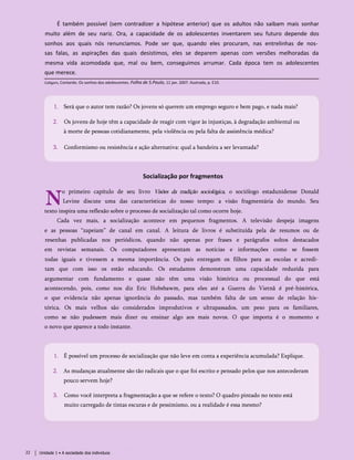 É também possível (sem contradizer a hipótese anterior) que os adultos não saibam mais sonhar
muito além de seu nariz. Ora, a capacidade de os adolescentes inventarem seu futuro depende dos
sonhos aos quais nós renunciamos. Pode ser que, quando eles procuram, nas entrelinhas de nos­
sas falas, as aspirações das quais desistimos, eles se deparem apenas com versões melhoradas da
mesma vida acomodada que, mal ou bem, conseguimos arrumar. Cada época tem os adolescentes
que merece.
Calligaris, Contardo. Os sonhos dos adolescentes. Folha de S.Paulo, 11 jan. 2007. Ilustrada, p. E10.
1. Será que o autor tem razão? Os jovens só querem um emprego seguro e bem pago, e nada mais?
2. Os jovens de hoje têm a capacidade de reagir com vigor às injustiças, à degradação ambiental ou
à morte de pessoas cotidianamente, pela violência ou pela falta de assistência médica?
3. Conformismo ou resistência e ação alternativa: qual a bandeira a ser levantada?
Socialização por fragmentos
N
o primeiro capítulo de seu livro Visões da tradição sociológica, o sociólogo estadunidense Donald
Levine discute uma das características do nosso tempo: a visão fragmentária do mundo. Seu
texto inspira uma reflexão sobre o processo de socialização tal como ocorre hoje.
Cada vez mais, a socialização acontece em pequenos fragmentos. A televisão despeja imagens
e as pessoas “zapeiam” de canal em canal. A leitura de livros é substituída pela de resumos ou de
resenhas publicadas nos periódicos, quando não apenas por frases e parágrafos soltos destacados
em revistas semanais. Os computadores apresentam as notícias e informações como se fossem
todas iguais e tivessem a mesma importância. Os pais entregam os filhos para as escolas e acredi­
tam que com isso os estão educando. Os estudantes demonstram uma capacidade reduzida para
argumentar com fundamento e quase não têm uma visão histórica ou processual do que está
acontecendo, pois, como nos diz Eric Hobsbawm, para eles até a Guerra do Vietnã é pré-histórica,
o que evidencia não apenas ignorância do passado, mas também falta de um senso de relação his­
tórica. Os mais velhos são considerados improdutivos e ultrapassados, um peso para os familiares,
como se não pudessem mais dizer ou ensinar algo aos mais novos. O que importa é o momento e
o novo que aparece a todo instante.
1. É possível um processo de socialização que não leve em conta a experiência acumulada? Explique.
2. As mudanças atualmente são tão radicais que o que foi escrito e pensado pelos que nos antecederam
pouco servem hoje?
3. Como você interpreta a fragmentação a que se refere o texto? O quadro pintado no texto está
muito carregado de tintas escuras e de pessimismo, ou a realidade é essa mesmo?
22 Unidade 1 • A sociedade dos indivíduos
 