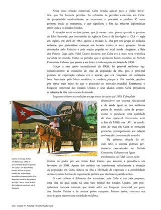 Nessa nova relação comercial, Cuba vendia açúcar para a União Sovié­
tica, que lhe fornecia petróleo. As refinarias de petróleo existentes em Cuba,
de propriedade estadunidense, se recusavam a processar o produto. O novo
governo então as expropiou, o que significou o fim das relações diplomáticas
entre Cuba e os Estados Unidos.
A situação entre os dois países, que já estava ruim, piorou quando o governo
de John Kennedy, por intermédio da Agência Central de Inteligência (CIA — sigla
em inglês), em abril de 1961, apoiou a invasão da ilha por um grupo de exilados
cubanos, que pretendiam começar um levante contra o novo governo. Foram
derrotados pelo Exército e pela reação popular no local aonde chegaram: a Baía
dos Porcos. Logo após, Fidel Castro declarou que Cuba era a mais nova república
socialista no mundo. Então, os partidos que o apoiavam foram reunidos no Partido
Comunista Cubano, que passou a ser único e tinha o apoio declarado da URSS.
Graças a esse apoio incondicional da URSS, foi possível melhorar sig­
nificativamente as condições de vida da população da ilha, pois o principal
produto de exportação cubana era o açúcar, que era comprado em condições
bem favoráveis pelo bloco soviético, e também porque a ilha recebia petróleo
por preço mais baixo do que o praticado no mercado mundial. Entretanto, o
bloqueio comercial dos Estados Unidos e seus aliados contra Cuba prejudicou
as relações da ilha com o resto do mundo.
Enquanto obteve as condições excepcionais de apoio da URSS, Cuba pôde
desenvolver um sistema educacional
e de saúde igual ao dos melhores
países do mundo, além de propor­
cionar à população uma qualidade
de vida invejável. Entretanto, com
o fim da URSS, em 1991, as condi­
ções de vida em Cuba se tornaram
precárias, principalmente em relação
aos bens de consumo e de moradia.
Na primeira década do sé­
culo XXI, o sistema político per­
manecia centralizado no Partido
Comunista Cubano e na figura
emblemática de Fidel Castro, subs-
Coieta municipal de lixo
em Matanzas, 1996. A
precariedade dos transportes
em Cuba é um dos efeitos
visíveis do fim da ajuda
soviética e do embargo
econômico imposto pelos EUA.
Segundo números do governo
de Fidel Castro, cerca de 65%
dos cubanos nasceram sob o
bloqueio.
tituído no poder por seu irmão Raul Castro, que assumiu a presidência em
fevereiro de 2008. Apesar dos méritos em transformar radicalmente a situação
da população em Cuba, faltava na ilha a liberdade de expressão e a possibilidade
de haver outras formas de organização política que não fosse o partido único.
O caso cubano é diferente dos anteriores, pois Cuba é um país pequeno,
uma ilha na qual ainda há uma base militar dos Estados Unidos, com pou­
quíssimos recursos naturais, que ainda sofre um bloqueio comercial por parte
dos Estados Unidos e de muitos países europeus. Mesmo assim, continua sua
marcha para manter uma sociedade socialista.
220 | Unidade 7 • Mudança e transformação social
 