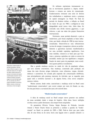 Folha
Imagem
Folha
Imagem
Repressão e modernização no
período da ditadura. No alto,
tropas militares ocupam as ruas
do Rio de Janeiro, RJ, em agosto
de 1968, e detêm dezenas de
pessoas na tentativa de impedir
manifestação estudantil. Acima,
militares assistem à primeira
viagem do metrô de São Paulo,
SP, em setembro de 1972. O
próprio presidente, Garrastazu
Médici, acionou a sirene que
autorizava o início da viagem.
Os militares reprimiram intensamente to­
dos os movimentos populares e, depois, estabe­
leceram a censura aos meios de comunicação.
Gradativamente retiraram uma série de direitos
dos trabalhadores e ampliaram muito a presença
do capital estrangeiro no Brasil. No final do
período de ditadura militar, a inflação no Brasil
era maior do que em 1964 e configurou-se uma
desigualdade social nunca vista. Além disso, foi
contraída uma dívida externa gigantesca, o que
colocava o país nas mãos dos grupos financeiros
internacionais.
Entretanto, nesse período ditatorial, o país se
modernizou, pois foram ampliadas as bases indus­
triais, que desde a década de 1950 já eram interna­
cionalizadas. Desenvolveu-se uma infraestrutura
na área de energia e transportes e alterou-se profun­
damente a agricultura nacional, transformando-a
em uma atividade capitalista significativa. Com
essas medidas, criaram-se as bases para que hou­
vesse a presença capitalista em todos os setores da
sociedade, mesmo que isso significasse a margina-
lização da maior parte da população, tanto econô­
mica quanto política e socialmente.
Mas a grande mudança ocorreu no modo de vida da população urbana,
que teve enorme crescimento. Essa mudança, ocasionada pela produção em
massa dos mais diversos artigos industriais, como alimentos, roupas, eletrodo­
mésticos e automóveis, foi coroada pela expansão das comunicações telefônicas,
mas principalmente pela presença marcante da televisão, que se expandiu para
quase todo o território nacional e, de alguma forma, criou novos comporta­
mentos e valores.
Muitos autores, desde então, caracterizam a mudança social no Brasil como
“modernização conservadora”, pois ocorre sempre por meio do Estado, ou seja,
de cima para baixo e, na maioria dos casos, sob controle deste.
"Modernização conservadora"
A ideia de mudança social no Brasil sempre esteve presente nas análises
da nossa sociedade, desde o tempo do Império. Além disso, houve múltiplas
revoltas contra o poder dominante, mas sempre foram aniquiladas.
Os pensadores Oliveira Vianna, Sérgio Buarque de Holanda, Azevedo
Amaral e Nestor Duarte foram os primeiros a analisar a questão da “moder­
nização” no Brasil, no período de 1920 a 1940. Pode-se dizer que para todos
eles, de uma forma ou de outra, havia uma ligação entre o passado colonial e a
226 | Unidade 7 • Mudança e transformação social
 