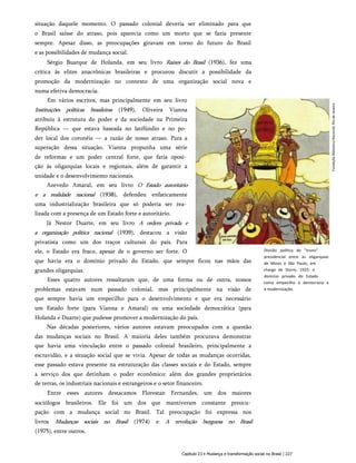 situação daquele momento. O passado colonial deveria ser eliminado para que
o Brasil saísse do atraso, pois aparecia como um morto que se fazia presente
sempre. Apesar disso, as preocupações giravam em torno do futuro do Brasil
e as possibilidades de mudança social.
Sérgio Buarque de Holanda, em seu livro Raízes do Brasil (1936), fez uma
crítica às elites anacrônicas brasileiras e procurou discutir a possibilidade da
promoção da modernização no contexto de uma organização social nova e
numa efetiva democracia.
Em vários escritos, mas principalmente em seu livro
Instituições políticas brasileiras (1949), Oliveira Vianna
atribuiu à estrutura do poder e da sociedade na Primeira
República — que estava baseada no latifúndio e no po­
der local dos coronéis — a razão de nosso atraso. Para a
superação dessa situação, Vianna propunha uma série
de reformas e um poder central forte, que faria oposi­
ção às oligarquias locais e regionais, além de garantir a
unidade e o desenvolvimento nacionais.
Azevedo Amaral, em seu livro O Estado autoritário
e a realidade nacional (1938), defendeu enfaticamente
uma industrialização brasileira que só poderia ser rea­
lizada com a presença de um Estado forte e autoritário.
Já Nestor Duarte, em seu livro A ordem privada e
a organização política nacional (1939), destacou a visão
privatista como um dos traços culturais do país. Para
ele, o Estado era fraco, apesar de o governo ser forte. O
que havia era o domínio privado do Estado, que sempre ficou nas mãos das
grandes oligarquias.
Esses quatro autores ressaltaram que, de uma forma ou de outra, nossos
problemas estavam num passado colonial, mas principalmente na visão de
que sempre havia um empecilho para o desenvolvimento e que era necessário
um Estado forte (para Vianna e Amaral) ou uma sociedade democrática (para
Holanda e Duarte) que pudesse promover a modernização do país.
Nas décadas posteriores, vários autores estavam preocupados com a questão
das mudanças sociais no Brasil. A maioria deles também procurava demonstrar
que havia uma vinculação entre o passado colonial brasileiro, principalmente a
escravidão, e a situação social que se vivia. Apesar de todas as mudanças ocorridas,
esse passado estava presente na estruturação das classes sociais e do Estado, sempre
a serviço dos que detinham o poder econômico: além dos grandes proprietários
de terras, os industriais nacionais e estrangeiros e o setor financeiro.
Entre esses autores destacamos Florestan Fernandes, um dos maiores
sociólogos brasileiros. Ele foi um dos que mantiveram constante preocu­
pação com a mudança social no Brasil. Tal preocupação foi expressa nos
livros Mudanças sociais no Brasil (1974) e A revolução burguesa no Brasil
(1975), entre outros.
Divisão política do "trono"
presidencial entre as oligarquias
de Minas e São Paulo, em
charge de Storni, 1925: o
domínio privado do Estado
como empecilho à democracia e
à modernização.
Capítulo 23 • Mudança e transformação social no Brasil | 227
Fundação
Biblioteca
Nacional,
Rio
de
Janeiro
 