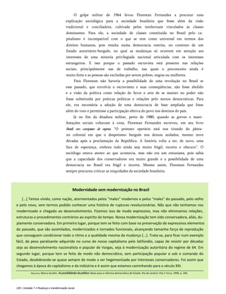 O golpe militar de 1964 levou Florestan Fernandes a procurar uma
explicação sociológica para a sociedade brasileira que fosse além da visão
tradicional e conciliadora, cultivada pelos intelectuais vinculados às classes
dominantes. Para ele, a sociedade de classes constituída no Brasil pelo ca­
pitalismo é incompatível com o que se tem como universal em termos dos
direitos humanos, pois resulta numa democracia restrita, no contexto de um
Estado autoritário-burguês, no qual as mudanças só ocorrem em atenção aos
interesses de uma minoria privilegiada nacional articulada com os interesses
estrangeiros. E isso porque o passado escravista está presente nas relações
sociais, principalmente nas de trabalho, nas quais o preconceito ainda é
muito forte e as pessoas são excluídas por serem pobres, negras ou mulheres.
Para Florestan não haveria a possibilidade de uma revolução no Brasil se
esse passado, que envolvia o escravismo e suas conseqüências, não fosse abolido
e a visão da política como relação de favor e arte de se manter no poder não
fosse substituída por práticas políticas e relações pelo menos democráticas. Para
ele, era necessária a adoção de uma democracia de base ampliada que fosse
além do voto e permitisse a participação efetiva do povo nos destinos do país.
Já no fim da ditadura militar, perto de 1980, quando as greves e mani­
festações sociais voltavam à cena, Florestan Fernandes escreveu, em seu livro
Brasil: em compasso de espera: “O protesto operário está nos tirando do pânta­
no colonial em que o despotismo burguês nos deixou atolados, mesmo nove
décadas após a proclamação da República. A história volta a ter, de novo, uma
face de esperança, embora tudo ainda seja muito frágil, incerto e obscuro”. O
sociólogo estava atento ao que acontecia, mas não era um entusiasta, pois sabia
que a capacidade dos conservadores era muito grande e a possibilidade de uma
democracia no Brasil era frágil e incerta. Mesmo assim, Florestan Fernandes
sempre procurou criticar as iniquidades da sociedade brasileira.
228 | Unidade 7 • Mudança e transformação social
Modernidade sem modernização no Brasil
[...] Temos vivido, como nação, atormentados pelos "males" modernos e pelos "males" do passado, pelo velho
e pelo novo, sem termos podido conhecer uma história de rupturas revolucionárias. Não que não tenhamos nos
modernizado e chegado ao desenvolvimento. Fizemos isso de modo expressivo, mas não eliminamos relações,
estruturas e procedimentos contrários ao espírito do tempo. Nossa modernização tem sido conservadora, aliás, du­
plamente conservadora. Em primeiro lugar, porque tem se feito com base na preservação de expressivos elementos
do passado, que são assimilados, modernizados e tornados funcionais, alcançando tamanha força de reprodução
que conseguem condicionar todo o ritmo e a qualidade mesma da mudança [...]. Trata-se, para ficar num exemplo
fácil, do peso paralisante adquirido no curso do nosso capitalismo pelo latifúndio, capaz de resistir por décadas
seja ao desenvolvimento nacionalista e popular de Vargas, seja à modernização autoritária do regime de 64. Em
segundo lugar, porque tem se feito de modo não democrático, sem participação popular e sob o comando do
Estado, desdobrando-se quase sempre de modo a ser hegemonizada por interesses conservadores. Foi assim que
chegamos à época do capitalismo e da indústria e é assim que estamos caminhando para o século XXI.
Nogueira, Marco Aurélio. Aspossibilidadesdapolítica:ideias para a reforma democrática do Estado. Rio de Janeiro: Paz e Terra, 1998. p. 266.
 