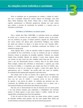 As relações entre indivíduo e sociedade
Entre os estudiosos que se preocuparam em analisar a relação do indiví­
duo com a sociedade, destacam-se autores clássicos da Sociologia, como Karl
Marx, Émile Durkheim, Max Weber, Nobert Elias e Pierre Bourdieu. Neste
capítulo examinaremos as diferentes perspectivas adotadas por esses autores
para analisar o processo de constituição da sociedade e a maneira como os
indivíduos se relacionam.
Karl Marx, os indivíduos e as classes sociais
Para o alemão Karl Marx (1818-1883), os indivíduos devem ser analisados
de acordo com o contexto de suas condições e situações sociais, já que produ­
zem sua existência em grupo. O homem primitivo, segundo ele, diferenciava-se
dos outros animais não apenas pelas características biológicas, mas também
por aquilo que realizava no espaço e na época em que vivia. Caçando, defen­
dendo-se e criando instrumentos, os indivíduos construíram sua história e sua
existência no grupo social.
Ainda segundo Marx, a ideia de indivíduo isolado só apareceu efetivamente
na sociedade de livre concorrência, ou seja, no momento em que as condições
históricas criaram os princípios da sociedade capitalista. Tomemos um exemplo
simples dessa sociedade. Quando um operário é aceito numa empresa, assina
um contrato do qual consta que deve trabalhar tantas horas por dia e por se­
mana e que tem determinados deveres e direitos, além de um salário mensal.
Nesse exemplo, existem dois indivíduos se relacionando: o operário, que vende
sua força de trabalho, e o empresário, que compra essa força de trabalho. Apa­
rentemente se trata de um contrato de compra e venda entre iguais. Mas só
aparentemente, pois o “vendedor” não escolhe onde nem como vai trabalhar.
As condições já estão impostas pelo empresário e pelo meio social.
Essa relação entre os dois, no entanto, não é apenas entre indivíduos, mas
também entre classes sociais: a operária e a burguesa. Eles só se relacionam,
nesse caso, por causa do trabalho: o empresário precisa da força de trabalho
do operário e este precisa do salário. As condições que permitem esse rela­
cionamento são definidas pela luta que se estabelece entre as classes, com a
intervenção do Estado, por meio das leis, dos tribunais ou da polícia.
Essa luta vem se desenvolvendo há mais de duzentos anos em muitos países
e nas mais diversas situações, pois empresários e trabalhadores têm interesses
opostos. O Estado aparece aí para tentar reduzir o conflito, criando leis que,
segundo Marx, normalmente são a favor dos capitalistas.
O foco da teoria de Marx está, assim, nas classes sociais, embora a questão
do indivíduo também esteja presente. Isso fica claro quando Marx afirma que
os seres humanos constroem sua história, mas não da maneira que querem,
Capítulo 3 • As relações entre indivíduo e sociedade 23
 