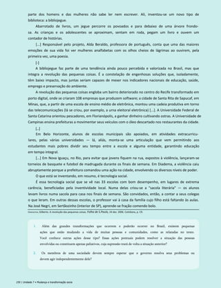 parte dos homens e das mulheres não sabe ler nem escrever. Ali, inventou-se um novo tipo de
biblioteca: a bibliojegue.
Abarrotado de livros, um jegue percorre os povoados e para debaixo de uma árvore frondo­
sa. As crianças e os adolescentes se aproximam, sentam em roda, pegam um livro e ouvem um
contador de histórias.
[...] Responsável pelo projeto, Alda Beraldo, professora de português, conta que uma das maiores
emoções de sua vida foi ver mulheres analfabetas com os olhos cheios de lágrimas ao ouvirem, pela
primeira vez, uma poesia.
[-]
A bibliojegue faz parte de uma tendência ainda pouco percebida e valorizada no Brasil, mas que
integra a revolução das pequenas coisas. É a constelação de engenhosas soluções que, isoladamente,
têm baixo impacto, mas juntas seriam capazes de mexer nos indicadores nacionais de educação, saúde,
emprego e preservação do ambiente.
A revolução das pequenas coisas engloba um bairro deteriorado no centro do Recife transformado em
porto digital, onde se criaram 108 empresas que produzem software; a cidade de Santa Rita de Sapucaf, em
Minas, que, a partir de uma escola de ensino médio de eletrônica, montou uma cadeia produtiva em torno
das telecomunicações (lá se criou, por exemplo, a urna eleitoral eletrônica) [...]. A Universidade Federal de
Santa Catarina orientou pescadores, em Florianópolis, a ganhar dinheiro cultivando ostras. A Universidade de
Campinas ensina prefeituras a movimentar seus veículos com o óleo descartado nos restaurantes da cidade.
[...]
Em Belo Horizonte, alunos de escolas municipais são apoiados, em atividades extracurricu­
lares, pelas várias universidades — lá, aliás, monta-se uma articulação que vem permitindo aos
estudantes mais pobres dividir seu tempo entre a escola e alguma entidade, garantindo educação
em tempo integral.
[...] Em Nova Iguaçu, no Rio, para evitar que jovens fiquem na rua, expostos à violência, lançaram-se
torneios de basquete e futebol de madrugada durante os finais de semana. Em Diadema, a violência caiu
abruptamente porque a prefeitura comandou uma ação na cidade, envolvendo os diversos níveis de poder.
O que está se inventando, em resumo, é tecnologia social.
É essa tecnologia social que se vê nas 33 escolas com bom desempenho, em lugares de extrema
carência, beneficiadas pela inventividade local. Numa delas criou-se a "sacola literária" — os alunos
levam livros numa sacola para casa nos finais de semana. São convidados, então, a contar a seus colegas
o que leram. Em outras dessas escolas, o professor vai à casa da família cujo filho está faltando às aulas.
Na José Negri, em Sertãozinho (interior de SP), aprende-se fração comendo bolo.
230 | Unidade 7 • Mudança e transformação socia
Dimenstein, Gilberto. A revolução das pequenas coisas. Folha de S.Paulo, 24 dez. 2006. Cotidiano, p. C9.
1. Além das grandes transformações que ocorrem e poderão ocorrer no Brasil, existem pequenas
ações que estão mudando a vida de muitas pessoas e comunidades, como as relatadas no texto.
Você conhece outras ações desse tipo? Essas ações pontuais podem resolver a situação das pessoas
envolvidas ou constituem apenas paliativos, cuja supressão trará de volta a situação anterior?
2. Os membros de uma sociedade devem sempre esperar que o governo resolva seus problemas ou
devem agir independentemente dele?
 