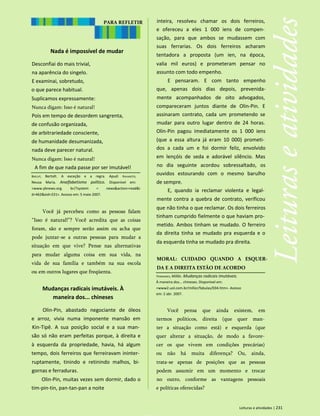 Nada é impossível de mudar
Desconfiai do mais trivial,
na aparência do singelo.
E examinai, sobretudo,
o que parece habitual.
Suplicamos expressamente:
Nunca digam: Isso é natural!
Pois em tempo de desordem sangrenta,
de confusão organizada,
de arbitrariedade consciente,
de humanidade desumanizada,
nada deve parecer natural.
Nunca digam: Isso é natural!
A fim de que nada passe por ser imutável!
inteira, resolveu chamar os dois ferreiros,
e ofereceu a eles 1 000 iens de compen­
sação, para que ambos se mudassem com
suas ferrarias. Os dois ferreiros acharam
tentadora a proposta (um ien, na época,
valia mil euros) e prometeram pensar no
assunto com todo empenho.
E pensaram. E com tanto empenho
que, apenas dois dias depois, prevenida-
mente acompanhados de oito advogados,
compareceram juntos diante de Olin-Pin. E
assinaram contrato, cada um prometendo se
mudar para outro lugar dentro de 24 horas.
Olin-Pin pagou imediatamente os 1 000 iens
(que a essa altura já eram 10 000) prometi­
dos a cada um e foi dormir feliz, envolvido
em lençóis de seda e adorável silêncio. Mas
no dia seguinte acordou sobressaltado, os
ouvidos estourando com o mesmo barulho
de sempre.
E, quando ia reclamar violenta e legal­
mente contra a quebra de contrato, verificou
que não tinha o que reclamar. Os dois ferreiros
tinham cumprido fielmente o que haviam pro­
metido. Ambos tinham se mudado. O ferreiro
da direita tinha se mudado pra esquerda e o
da esquerda tinha se mudado pra direita.
MORAL: CUIDADO QUANDO A ESQUER-
DA E A DIREITA ESTÃO DE ACORDO
Leituras e atividades | 231
PARA REFLETIR
Brecht, Bertolt. A exceção e a regra. Apud: Ravaroto,
Neusa Maria. Analfabetismo político. Disponível em:
<www.ybnews.org. br/?system = news&action=read&i
d=462&eid=231>. Acesso em: 5 maio 2007.
Você já percebeu como as pessoas falam
“Isso é natural!”? Você acredita que as coisas
foram, são e sempre serão assim ou acha que
pode juntar-se a outras pessoas para mudar a
situação em que vive? Pense nas alternativas
para mudar alguma coisa em sua vida, na
vida de sua família e também na sua escola
ou em outros lugares que freqüenta.
Mudanças radicais imutáveis. À
maneira dos... chineses
Olin-Pin, abastado negociante de óleos
e arroz, vivia numa imponente mansão em
Kin-Tipê. A sua posição social e a sua man­
são só não eram perfeitas porque, à direita e
à esquerda da propriedade, havia, há algum
tempo, dois ferreiros que ferreiravam ininter­
ruptamente, tinindo e retinindo malhos, bi­
gornas e ferraduras.
Olin-Pin, muitas vezes sem dormir, dado o
tim-pin-tin, pan-tan-pan a noite
Fernandes, Millôr. Mudanças radicais imutáveis.
À maneira dos... chineses. Disponível em:
<www2.uol.com.br/millor/fabulas/034.htm>. Acesso
em: 2 abr. 2007.
Você pensa que ainda existem, em
termos políticos, direita (que quer man­
ter a situação como está) e esquerda (que
quer alterar a situação, de modo a favore­
cer os que vivem em condições precárias)
ou não há muita diferença? Ou, ainda,
trata-se apenas de posições que as pessoas
podem assumir em um momento e trocar
no outro, conforme as vantagens pessoais
e políticas oferecidas?
 