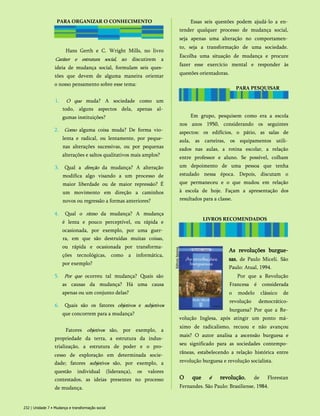 PARA ORGANIZAR O CONHECIMENTO
Hans Gerth e C. Wright Mills, no livro
Caráter e estrutura social, ao discutirem a
ideia de mudança social, formulam seis ques­
tões que devem de alguma maneira orientar
o nosso pensamento sobre esse tema:
1. O que muda? A sociedade como um
todo, alguns aspectos dela, apenas al­
gumas instituições?
2. Como alguma coisa muda? De forma vio­
lenta e radical, ou lentamente, por peque­
nas alterações sucessivas, ou por pequenas
alterações e saltos qualitativos mais amplos?
3. Qual a direção da mudança? A alteração
modifica algo visando a um processo de
maior liberdade ou de maior repressão? É
um movimento em direção a caminhos
novos ou regressão a formas anteriores?
4. Qual o ritmo da mudança? A mudança
é lenta e pouco perceptível, ou rápida e
ocasionada, por exemplo, por uma guer­
ra, em que são destruídas muitas coisas,
ou rápida e ocasionada por transforma­
ções tecnológicas, como a informática,
por exemplo?
5. Por que ocorreu tal mudança? Quais são
as causas da mudança? Há uma causa
apenas ou um conjunto delas?
6. Quais são os fatores objetivos e subjetivos
que concorrem para a mudança?
Fatores objetivos são, por exemplo, a
propriedade da terra, a estrutura da indus­
trialização, a estrutura de poder e o pro­
cesso de exploração em determinada socie­
dade; fatores subjetivos são, por exemplo, a
questão individual (liderança), os valores
contestados, as ideias presentes no processo
de mudança.
Essas seis questões podem ajudá-lo a en­
tender qualquer processo de mudança social,
seja apenas uma alteração no comportamen­
to, seja a transformação de uma sociedade.
Escolha uma situação de mudança e procure
fazer esse exercício mental e responder às
questões orientadoras.
LIVROS RECOMENDADOS
As revoluções burgue-
sas, de Paulo Miceli. São
Paulo: Atual, 1994.
Por que a Revolução
Francesa é considerada
o modelo clássico de
revolução democrático-
burguesa? Por que a Re­
volução Inglesa, após atingir um ponto má­
ximo de radicalismo, recuou e não avançou
mais? O autor analisa a ascensão burguesa e
seu significado para as sociedades contempo­
râneas, estabelecendo a relação histórica entre
revolução burguesa e revolução socialista.
O que é revolução, de Florestan
Fernandes. São Paulo: Brasiliense, 1984.
232 | Unidade 7 • Mudança e transformação social
PARA PESQUISAR
Em grupo, pesquisem como era a escola
nos anos 1950, considerando os seguintes
aspectos: os edifícios, o pátio, as salas de
aula, as carteiras, os equipamentos utili­
zados nas aulas, a rotina escolar, a relação
entre professor e aluno. Se possível, colham
um depoimento de uma pessoa que tenha
estudado nessa época. Depois, discutam o
que permaneceu e o que mudou em relação
à escola de hoje. Façam a apresentação dos
resultados para a classe.
 