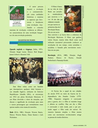 O autor procura
discutir a revolução
e a contrarrevolu-
ção como realidades
históricas e examina
os aspectos que favo­
recem e fortalecem
uma revolução. Ana­
lisando o conceito
marxista de revolução, evidencia as diferen­
tes características de uma revolução burgue­
sa e de uma revolução proletária.
SUGESTÃO DE FILMES
Quando explode a vingança (Itália, 1971).
Direção: Sergio Leone. Elenco: Rod Steiger,
James Coburn e Romolo Valli.
Esse filme relata como um bandido
que desrespeitava qualquer ideal humano e
um irlandês fugitivo, militante do Exército
Republicano Irlandês (IRA), se encontram
em 1913 em plena Revolução Mexicana. É
um filme divertido e cheio de emoções, que
discute o significado da revolução para esses
e outros personagens que normalmente eram
apenas usados como massa de manobra.
Reds (EUA, 1981). Direção: Warren Beatty.
Elenco: Warren Beatty, Diane Keaton e Jack
Nicholson.
O filme é basea­
do na vida de John
Reed, um jornalis­
ta estadunidense
que escreveu o li­
vro Os dez dias que
abalaramomundo,
Revolução (EUA, 1985). Direção: Hugh
Hudson. Elenco: Al Pacino, Donald
Sutherland e Nastassja Kinski.
Al Pacino faz o papel de um cidadão
do século XVII no meio da Guerra da In­
dependência dos Estados Unidos (1775-
1783). Enquanto ninguém é convocado
para a guerra, ele e o filho se mantêm longe
e alheios ao conflito. Mas um dia o filho
é convocado e tudo muda, pois o pai pre­
tende seguir o filho onde ele estiver. De
maneira bastante simples, o filme mostra
como um movimento revolucionário atinge
as pessoas de modos distintos.
em que narrou os
primeiros dias da I
Revolução Russa.
Ele era um socia-
lista convicto e já havia feito a cobertura da
Revolução Mexicana. O filme, que ganhou
vários Oscars, mostra John Reed como um
militante incansável procurando conhecer as
revoluções de seu tempo, como jornalista e
socialista, e lutando pelo movimento socia­
lista em seu país.
Leituras e atividades | 233
Goldcrest-Viking/Waner
Bros/Album/Latin
Stock
Paramount
Pictu
res/JRS/Barelays
Mercantile
Industrial
Finance
 