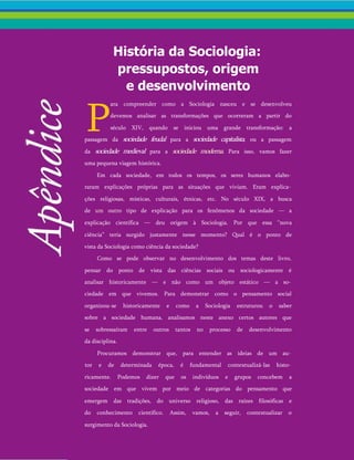 História da Sociologia:
pressupostos, origem
e desenvolvimento
P
ara compreender como a Sociologia nasceu e se desenvolveu
devemos analisar as transformações que ocorreram a partir do
século XIV, quando se iniciou uma grande transformação: a
passagem da sociedade feudal para a sociedade capitalista, ou a passagem
da sociedade medieval para a sociedade moderna. Para isso, vamos fazer
uma pequena viagem histórica.
Em cada sociedade, em todos os tempos, os seres humanos elabo­
raram explicações próprias para as situações que viviam. Eram explica­
ções religiosas, místicas, culturais, étnicas, etc. No século XIX, a busca
de um outro tipo de explicação para os fenômenos da sociedade — a
explicação científica — deu origem à Sociologia. Por que essa “nova
ciência” teria surgido justamente nesse momento? Qual é o ponto de
vista da Sociologia como ciência da sociedade?
Como se pode observar no desenvolvimento dos temas deste livro,
pensar do ponto de vista das ciências sociais ou sociologicamente é
analisar historicamente — e não como um objeto estático — a so­
ciedade em que vivemos. Para demonstrar como o pensamento social
organizou-se historicamente e como a Sociologia estruturou o saber
sobre a sociedade humana, analisamos neste anexo certos autores que
se sobressaíram entre outros tantos no processo de desenvolvimento
da disciplina.
Procuramos demonstrar que, para entender as ideias de um au­
tor e de determinada época, é fundamental contextualizá-las histo­
ricamente. Podemos dizer que os indivíduos e grupos concebem a
sociedade em que vivem por meio de categorias do pensamento que
emergem das tradições, do universo religioso, das raízes filosóficas e
do conhecimento científico. Assim, vamos, a seguir, contextualizar o
surgimento da Sociologia.
 