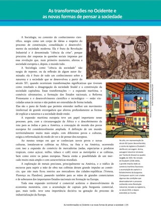 As transformações no Ocidente e
as novas formas de pensar a sociedade
A Sociologia, no contexto do conhecimento cien­
tífico, surgiu como um corpo de ideias a respeito do
processo de constituição, consolidação e desenvolvi­
mento da sociedade moderna. Ela é fruto da Revolução
Industrial e é denominada “ciência da crise”, porque
procurou dar respostas às questões sociais impostas por
essa revolução que, num primeiro momento, alterou a
sociedade europeia e, depois, o mundo todo.
A Sociologia como “ciência da sociedade” não
surgiu de repente, ou da reflexão de algum autor ilu­
minado; ela é fruto de todo um conhecimento sobre a
natureza e a sociedade que se desenvolveu a partir do
século XV, quando ocorreram transformações significativas que tiveram
como resultado a desagregação da sociedade feudal e a constituição da
sociedade capitalista. Essas transformações — a expansão marítima, o
comércio ultramarino, a formação dos Estados nacionais, a Reforma
Protestante e o desenvolvimento científico e tecnológico — estão vin­
culadas umas às outras e não podem ser entendidas de forma isolada.
Elas são o pano de fundo que permite entender melhor um movimento
intelectual de grande envergadura que alterou profundamente as formas
de explicar a natureza e a sociedade desde então.
A expansão marítima europeia teve um papel importante nesse
processo, pois, com a circunavegação da África e o descobrimento da
rota para as índias e para a América, a concepção de mundo dos povos
europeus foi consideravelmente ampliada. A definição de um mundo
territorialmente muito mais amplo, com diferentes povos e culturas,
exigiu a reformulação do modo de ver e de pensar dos europeus.
Ao mesmo tempo em que se conheciam novos povos e novas
culturas, instalavam-se colônias na África, na Ásia e na América, ocorrendo
com isso a expansão do comércio de mercadorias (sedas, especiarias e produtos
tropicais, como açúcar, milho, tabaco e café) entre as metrópoles e as colônias,
bem como entre os países europeus. Nascia então a possibilidade de um mer­
cado muito mais amplo e com características mundiais.
A exploração de metais preciosos, principalmente na América, e o tráfico de
escravos para suprir a mão de obra nas colônias deram grande impulso ao comér­
cio, que não mais ficou restrito aos mercadores das cidades-repúblicas (Veneza,
Florença ou Flandres), passando também para as mãos de grandes comerciantes
e de soberanos dos importantes Estados nacionais em formação na Europa.
Toda essa expansão territorial e comercial acelerou o desenvolvimento da
economia monetária, com a acumulação de capitais pela burguesia comercial,
que, mais tarde, teve uma importância decisiva na gestação do processo de
industrialização da Europa.
No alto, em representação do
século XVI (autor desconhecido),
a rainha da Inglaterra Elizabeth I
desfila em carruagem. Acima,
paisagem industrial retratada
por Tarsila do Amaral no quadro
Lagare,de 1925. No reinado
de Elizabeth (1558-1603),
o grande impulso dado ao
comércio marítimo favoreceu
a acumulação do capital e o
fortalecimento da burguesia.
Começavam assim a ser criadas
algumas das condições que
desencadeariam o processo
conhecido como Revolução
Industrial, iniciado na Inglaterra,
no século XVIII, e depois
estendido ao mundo.
As transformações no Ocidente e as novas formas de pensar a sociedade | 235
Museu
de
Arte
Contemporânea
da
Universidade
The
British
Library.
Londres,
Inglaterra/Top
Foto/Keystone
de
São
Paulo/Acervo
MAC/USP
 