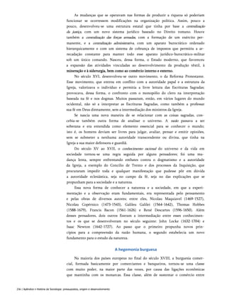 As mudanças que se operavam nas formas de produzir a riqueza só poderiam
funcionar se ocorressem modificações na organização política. Assim, pouco a
pouco, desenvolveu-se uma estrutura estatal que tinha por base a centralização
da justiça, com um novo sistema jurídico baseado no Direito romano. Houve
também a centralização das forças armadas, com a formação de um exército per­
manente, e a centralização administrativa, com um aparato burocrático ordenado
hierarquicamente e com um sistema de cobrança de impostos que permitiu a ar­
recadação constante para manter todo esse aparato jurídico-burocrático-militar
sob um único comando. Nasceu, dessa forma, o Estado moderno, que favoreceu
a expansão das atividades vinculadas ao desenvolvimento da produção têxtil, à
mineração e à siderurgia, bem como ao comércio interno e externo.
No século XVI, desenvolveu-se outro movimento, o da Reforma Protestante.
Esse movimento, que entrou em conflito com a autoridade papal e a estrutura da
Igreja, valorizava o indivíduo e permitia a livre leitura das Escrituras Sagradas;
provocava, dessa forma, o confronto com o monopólio do clero na interpretação
baseada na fé e nos dogmas. Muitos passaram, então, em vários lugares do mundo
ocidental, não só a interpretar as Escrituras Sagradas, como também a professar
sua fé em Deus diretamente, sem a intermediação dos ministros da Igreja.
Se nascia uma nova maneira de se relacionar com as coisas sagradas, con­
cebia-se também outra forma de analisar o universo. A razão passava a ser
soberana e era entendida como elemento essencial para se conhecer o mundo;
isto é, os homens deviam ser livres para julgar, avaliar, pensar e emitir opiniões,
sem se submeter a nenhuma autoridade transcendente ou divina, que tinha na
Igreja a sua maior defensora e guardiã.
Do século XV ao XVII, o conhecimento racional do universo e da vida em
sociedade tornou-se uma regra seguida por alguns pensadores; foi uma mu­
dança lenta, sempre enfrentando embates contra o dogmatismo e a autoridade
da Igreja, a exemplo do Concilio de Trento e dos processos da Inquisição, que
procuraram impedir toda e qualquer manifestação que pudesse pôr em dúvida
a autoridade eclesiástica, seja no campo da fé, seja no das explicações que se
propunham para a sociedade e a natureza.
Essa nova forma de conhecer a natureza e a sociedade, em que a experi­
mentação e a observação eram fundamentais, era representada pelo pensamento
e pelas obras de diversos autores; entre eles, Nicolau Maquiavel (1469-1527),
Nicolau Copérnico (1473-1543), Galileu Galilei (1564-1642), Thomas Hobbes
(1588-1679), Francis Bacon (1561-1626) e René Descartes (1596-1650). Além
desses pensadores, dois outros fizeram a intermediação entre esses conhecimen­
tos e os que se desenvolveram no século seguinte: John Locke (1632-1704) e
Isaac Newton (1642-1727). Ao passo que o primeiro propunha novos prin­
cípios para a compreensão da razão humana, o segundo estabelecia um novo
fundamento para o estudo da natureza.
A hegemonia burguesa
Na maioria dos países europeus no final do século XVIII, a burguesia comer­
cial, formada basicamente por comerciantes e banqueiros, tornou-se uma classe
com muito poder, na maior parte das vezes, por causa das ligações econômicas
que mantinha com os monarcas. Essa classe, além de sustentar o comércio entre
236 | Apêndice • História da Sociologia: pressupostos, origem e desenvolvimento
 