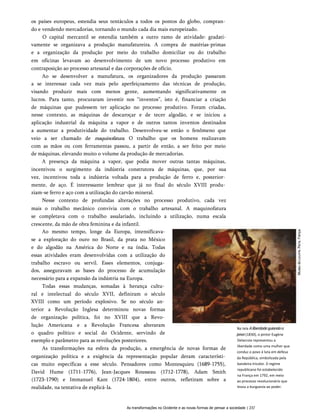 os países europeus, estendia seus tentáculos a todos os pontos do globo, compran­
do e vendendo mercadorias, tornando o mundo cada dia mais europeizado.
O capital mercantil se estendia também a outro ramo de atividade: gradati-
vamente se organizava a produção manufatureira. A compra de matérias-primas
e a organização da produção por meio do trabalho domiciliar ou do trabalho
em oficinas levavam ao desenvolvimento de um novo processo produtivo em
contraposição ao processo artesanal e das corporações de ofício.
Ao se desenvolver a manufatura, os organizadores da produção passaram
a se interessar cada vez mais pelo aperfeiçoamento das técnicas de produção,
visando produzir mais com menos gente, aumentando significativamente os
lucros. Para tanto, procuraram investir nos “inventos”, isto é, financiar a criação
de máquinas que pudessem ter aplicação no processo produtivo. Foram criadas,
nesse contexto, as máquinas de descaroçar e de tecer algodão, e se iniciou a
aplicação industrial da máquina a vapor e de outros tantos inventos destinados
a aumentar a produtividade do trabalho. Desenvolveu-se então o fenômeno que
veio a ser chamado de maquinofatura. O trabalho que os homens realizavam
com as mãos ou com ferramentas passou, a partir de então, a ser feito por meio
de máquinas, elevando muito o volume da produção de mercadorias.
A presença da máquina a vapor, que podia mover outras tantas máquinas,
incentivou o surgimento da indústria construtora de máquinas, que, por sua
vez, incentivou toda a indústria voltada para a produção de ferro e, posterior­
mente, de aço. É interessante lembrar que já no final do século XVIII produ­
ziam-se ferro e aço com a utilização do carvão mineral.
Nesse contexto de profundas alterações no processo produtivo, cada vez
mais o trabalho mecânico convivia com o trabalho artesanal. A maquinofatura
se completava com o trabalho assalariado, incluindo a utilização, numa escala
crescente, da mão de obra feminina e da infantil.
Ao mesmo tempo, longe da Europa, intensificava-
se a exploração do ouro no Brasil, da prata no México
e do algodão na América do Norte e na índia. Todas
essas atividades eram desenvolvidas com a utilização do
trabalho escravo ou servil. Esses elementos, conjuga­
dos, asseguravam as bases do processo de acumulação
necessário para a expansão da indústria na Europa.
Todas essas mudanças, somadas à herança cultu­
ral e intelectual do século XVII, definiram o século
XVIII como um período explosivo. Se no século an­
terior a Revolução Inglesa determinou novas formas
de organização política, foi no XVIII que a Revo­
lução Americana e a Revolução Francesa alteraram
o quadro político e social do Ocidente, servindo de
exemplo e parâmetro para as revoluções posteriores.
As transformações na esfera da produção, a emergência de novas formas de
organização política e a exigência da representação popular deram característi­
cas muito específicas a esse século. Pensadores como Montesquieu (1689-1755),
David Hume (1711-1776), Jean-Jacques Rousseau (1712-1778), Adam Smith
(1723-1790) e Immanuel Kant (1724-1804), entre outros, refletiram sobre a
realidade, na tentativa de explicá-la.
Na tela Aliberdadeguiandoo
povo(1830), o pintor Eugène
Delacroix representou a
liberdade como uma mulher que
conduz o povo à luta em defesa
da República, simbolizada pela
bandeira tricolor. 0 regime
republicano foi estabelecido
na França em 1792, em meio
ao processo revolucionário que
levou a burguesia ao poder.
As transformações no Ocidente e as novas formas de pensar a sociedade | 237
 